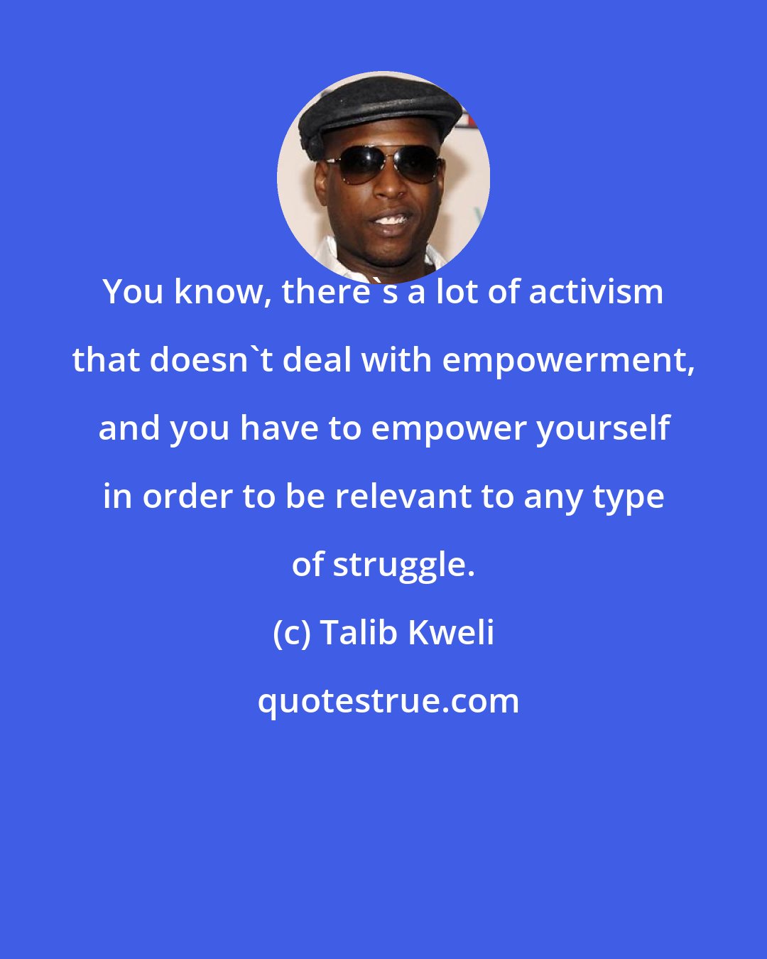 Talib Kweli: You know, there's a lot of activism that doesn't deal with empowerment, and you have to empower yourself in order to be relevant to any type of struggle.