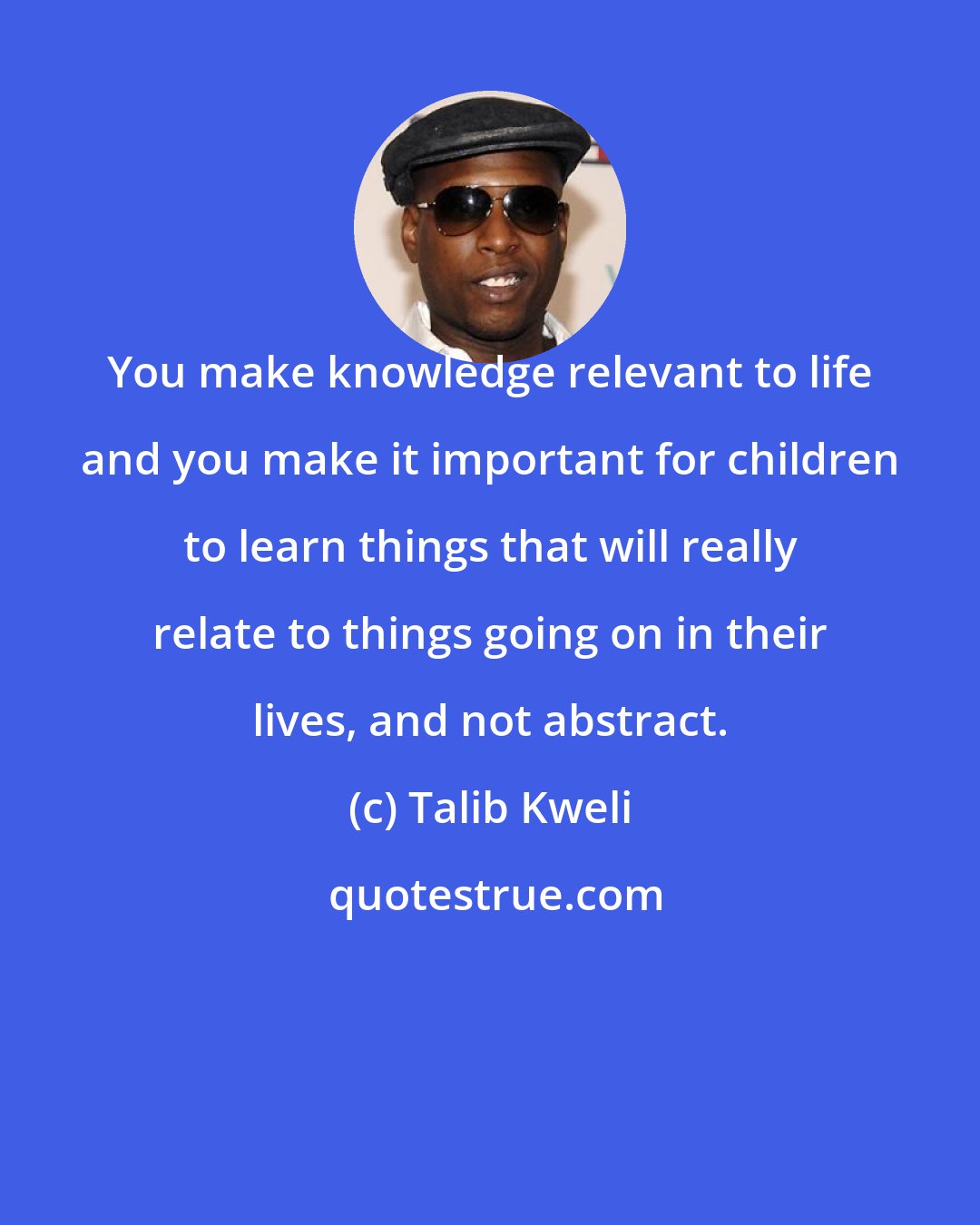 Talib Kweli: You make knowledge relevant to life and you make it important for children to learn things that will really relate to things going on in their lives, and not abstract.