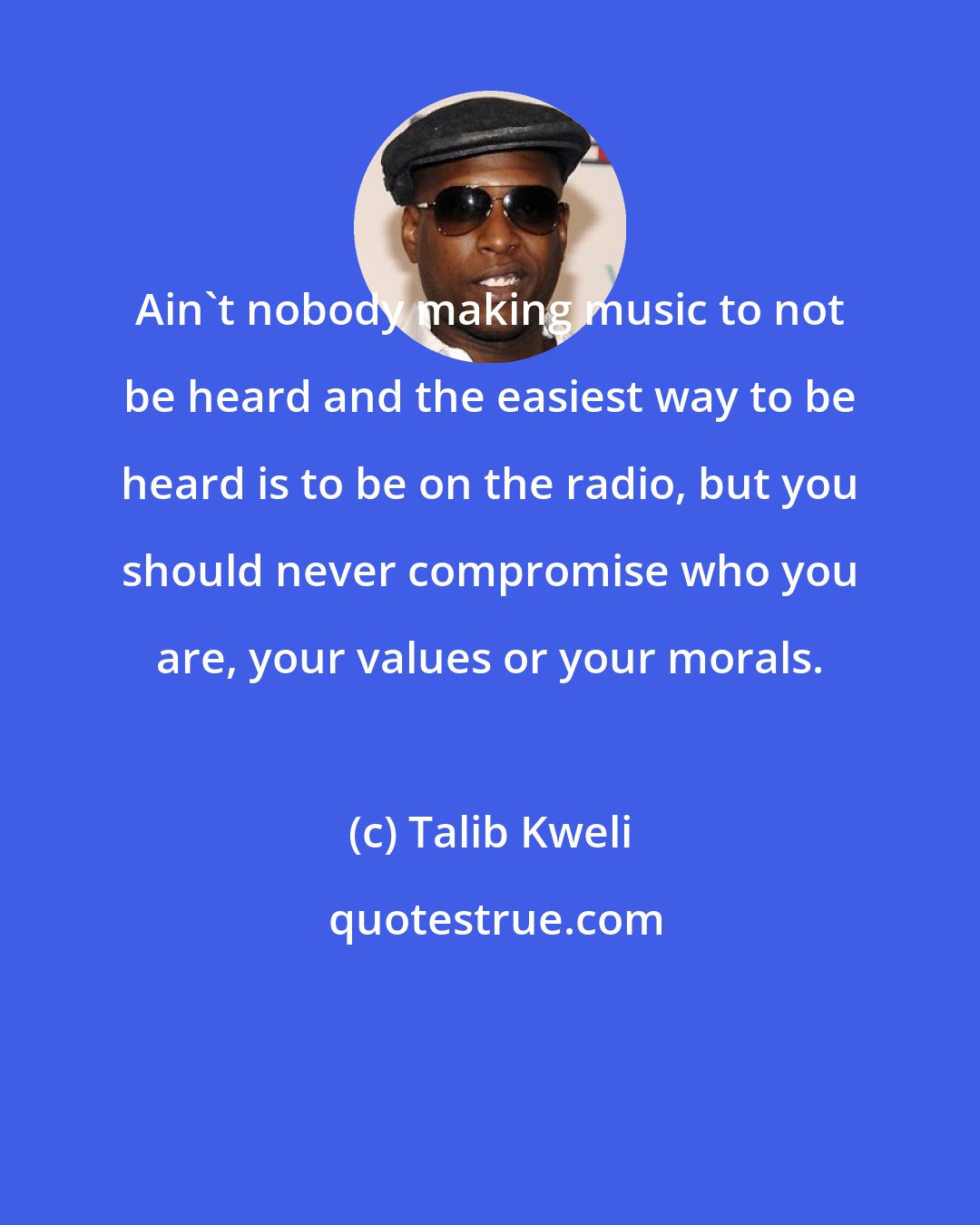 Talib Kweli: Ain't nobody making music to not be heard and the easiest way to be heard is to be on the radio, but you should never compromise who you are, your values or your morals.