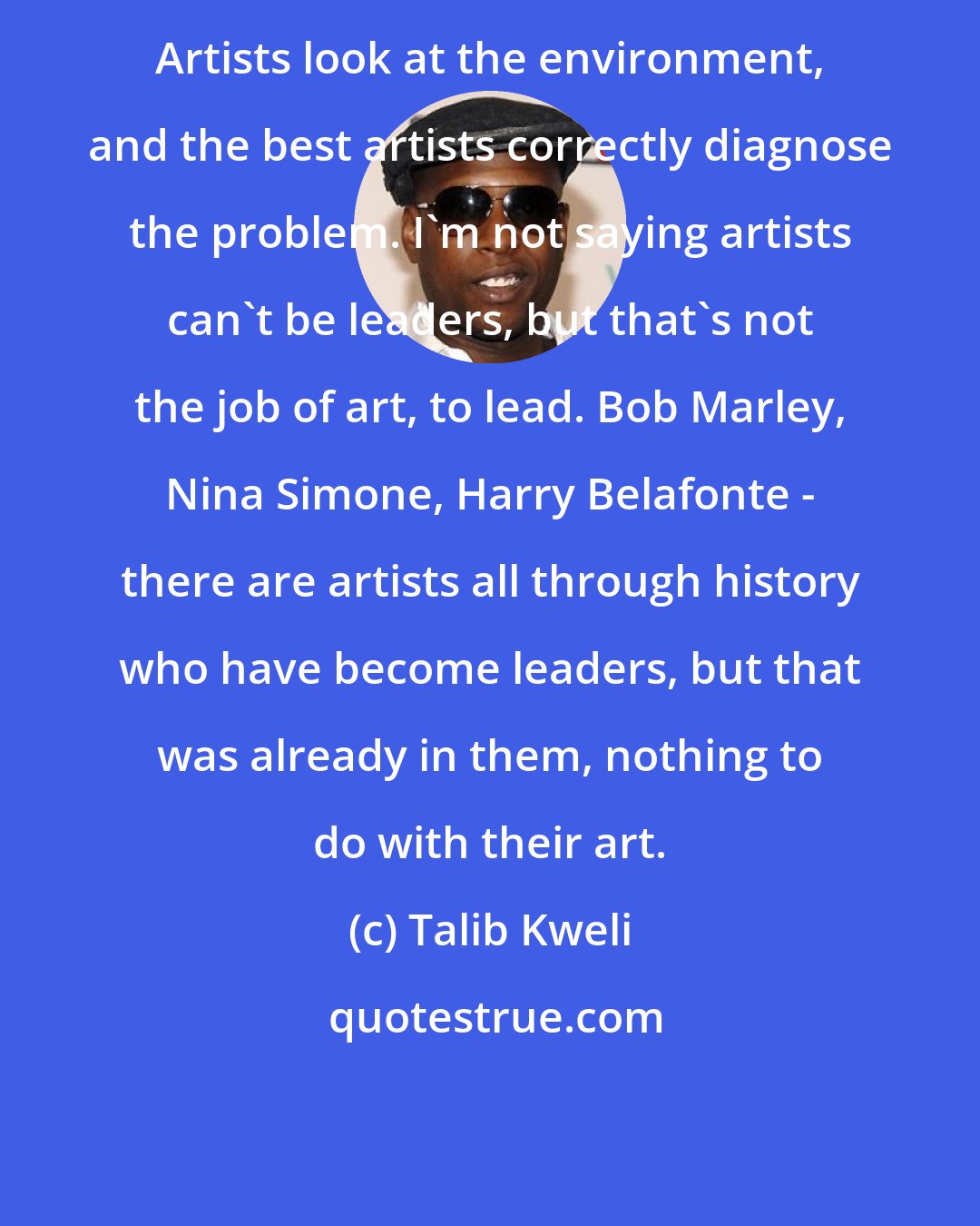 Talib Kweli: Artists look at the environment, and the best artists correctly diagnose the problem. I'm not saying artists can't be leaders, but that's not the job of art, to lead. Bob Marley, Nina Simone, Harry Belafonte - there are artists all through history who have become leaders, but that was already in them, nothing to do with their art.