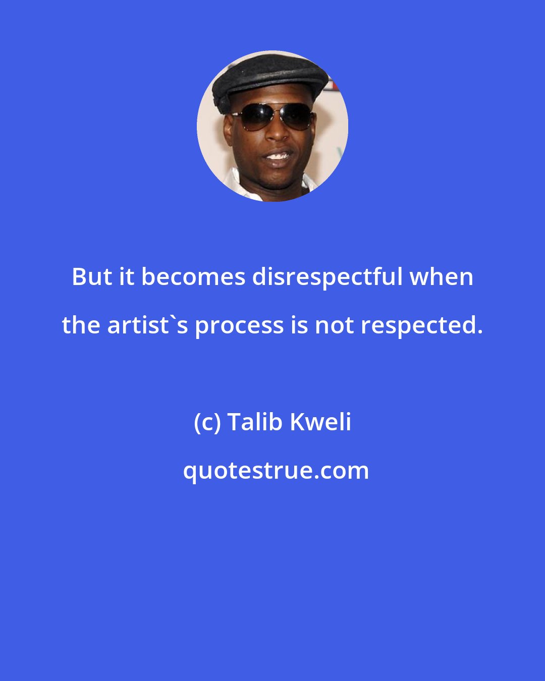 Talib Kweli: But it becomes disrespectful when the artist's process is not respected.