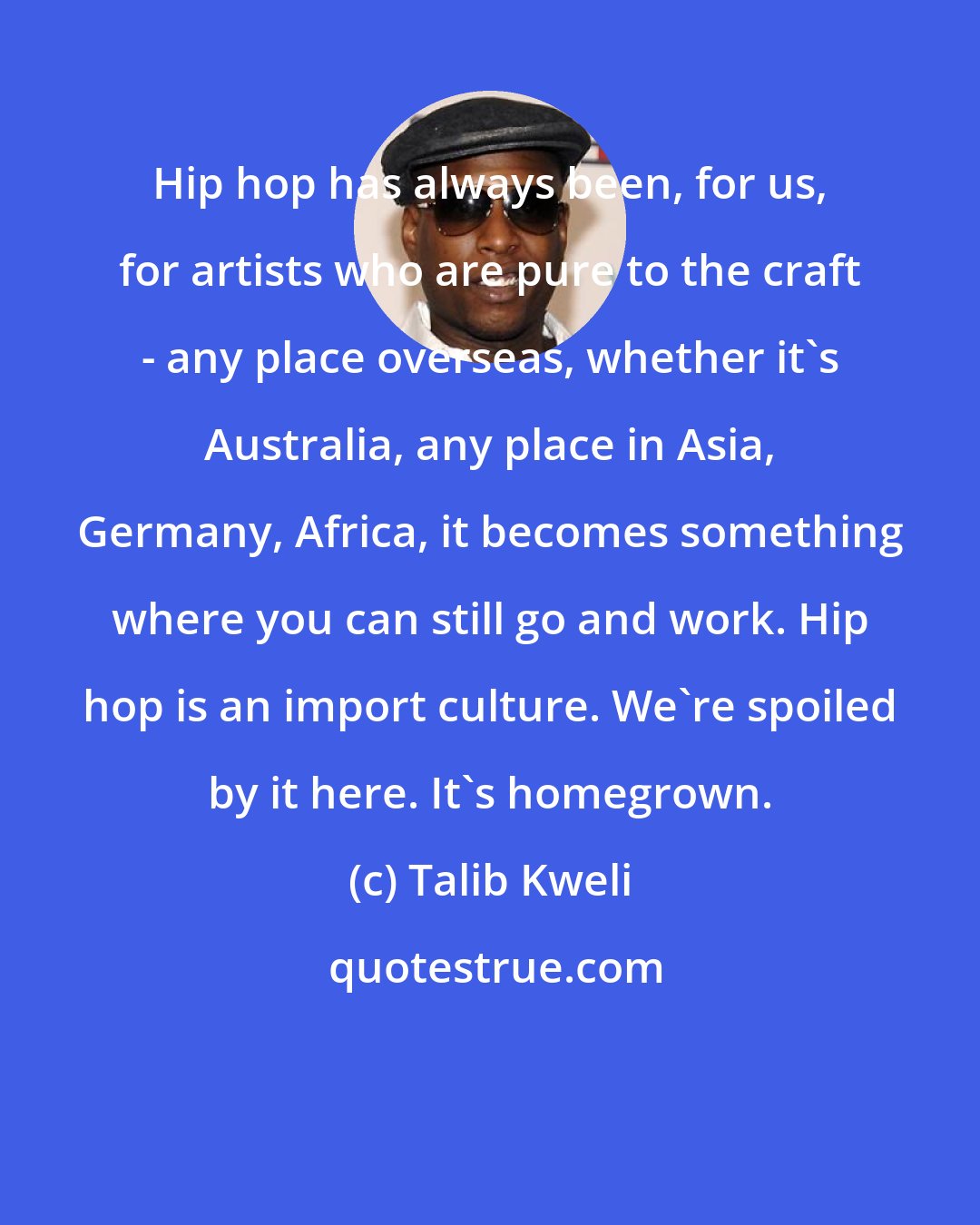 Talib Kweli: Hip hop has always been, for us, for artists who are pure to the craft - any place overseas, whether it's Australia, any place in Asia, Germany, Africa, it becomes something where you can still go and work. Hip hop is an import culture. We're spoiled by it here. It's homegrown.