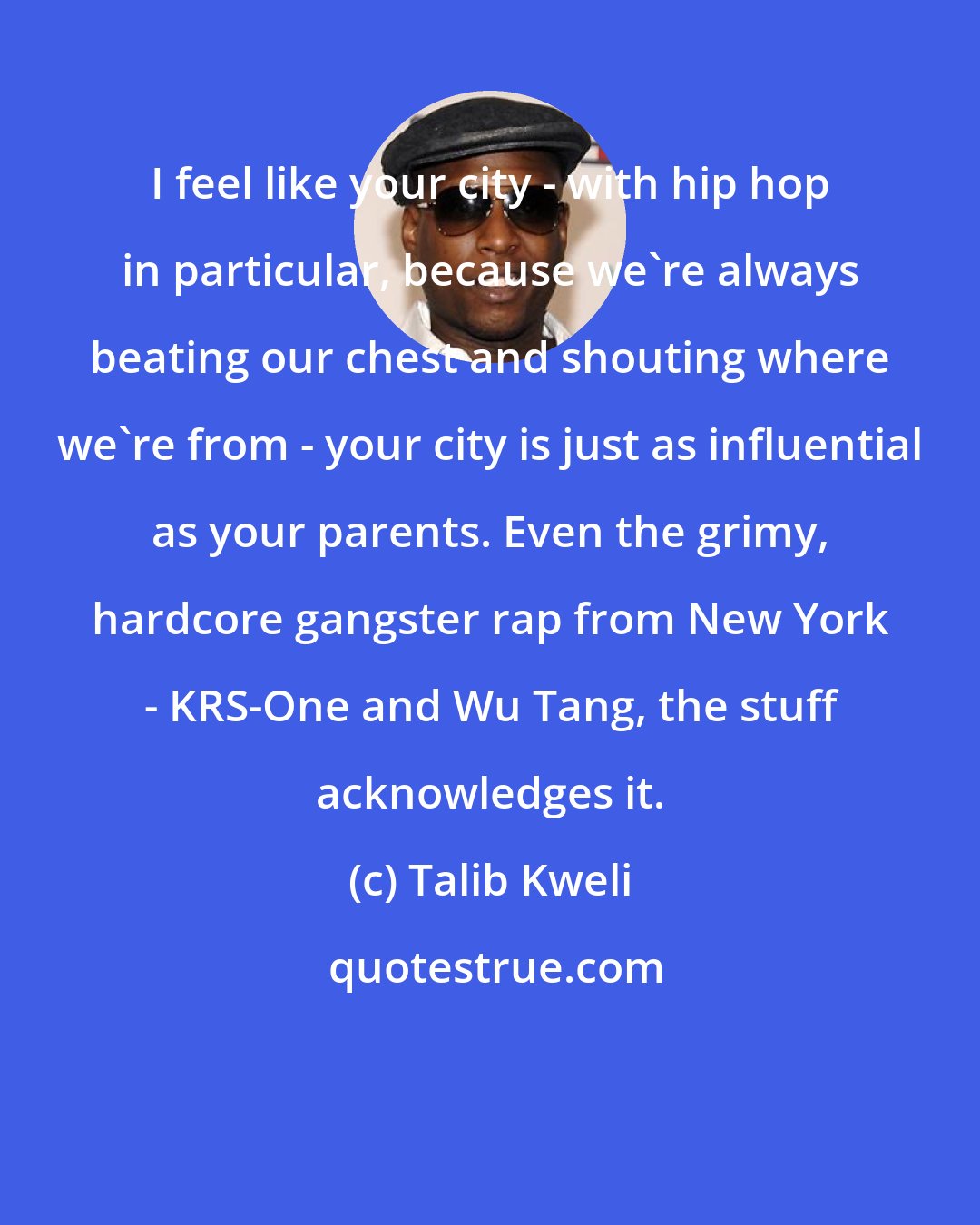 Talib Kweli: I feel like your city - with hip hop in particular, because we're always beating our chest and shouting where we're from - your city is just as influential as your parents. Even the grimy, hardcore gangster rap from New York - KRS-One and Wu Tang, the stuff acknowledges it.