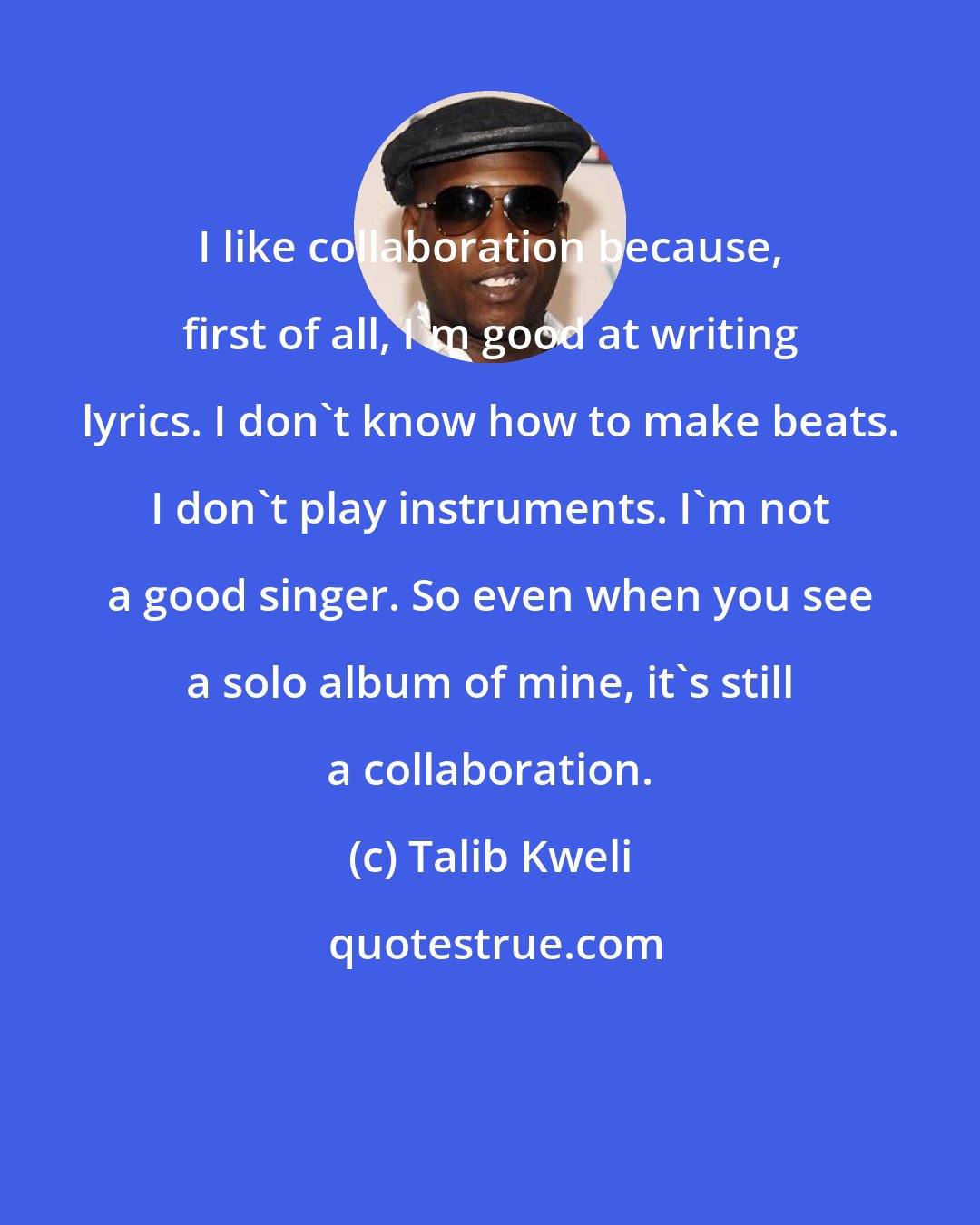 Talib Kweli: I like collaboration because, first of all, I'm good at writing lyrics. I don't know how to make beats. I don't play instruments. I'm not a good singer. So even when you see a solo album of mine, it's still a collaboration.