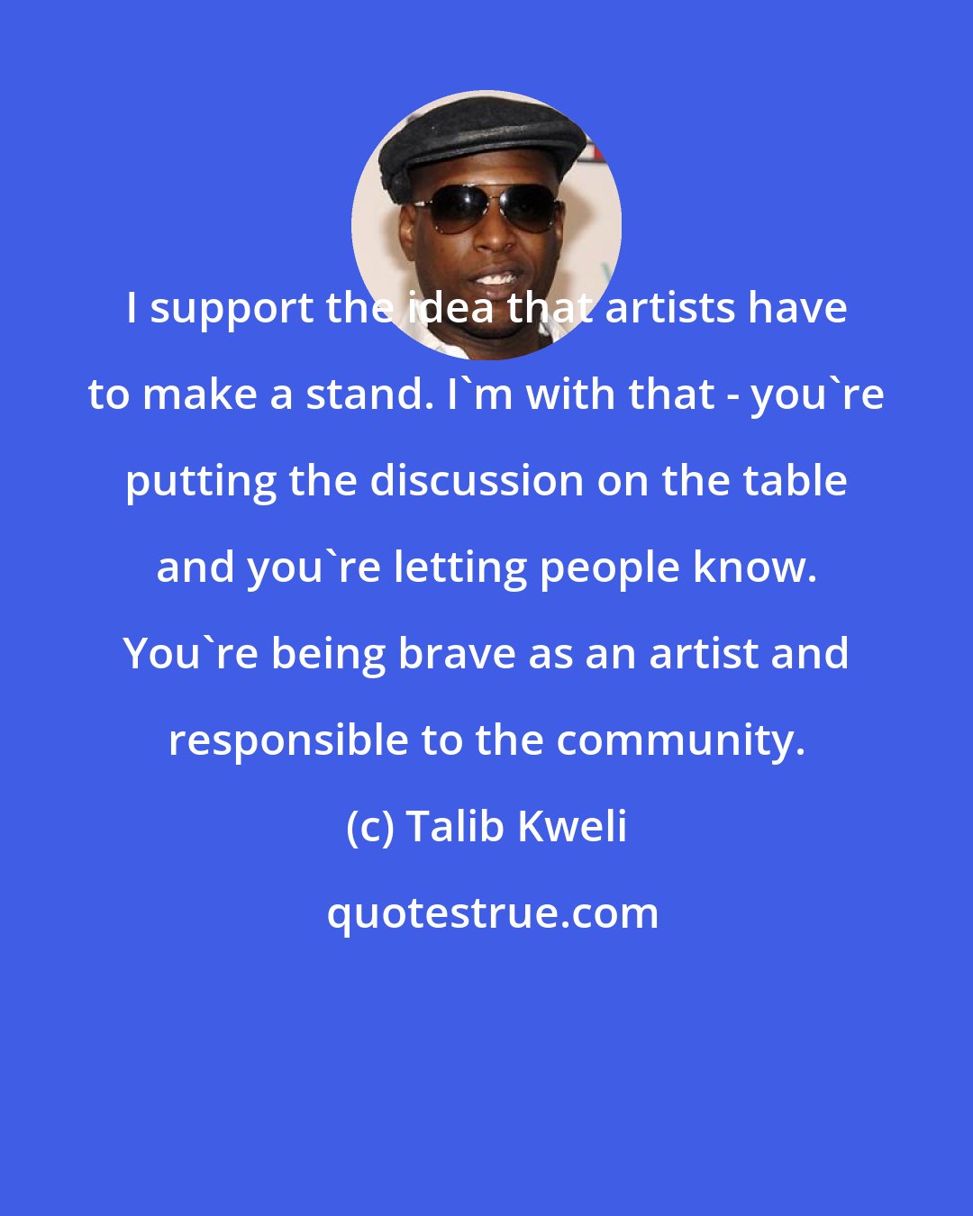 Talib Kweli: I support the idea that artists have to make a stand. I'm with that - you're putting the discussion on the table and you're letting people know. You're being brave as an artist and responsible to the community.