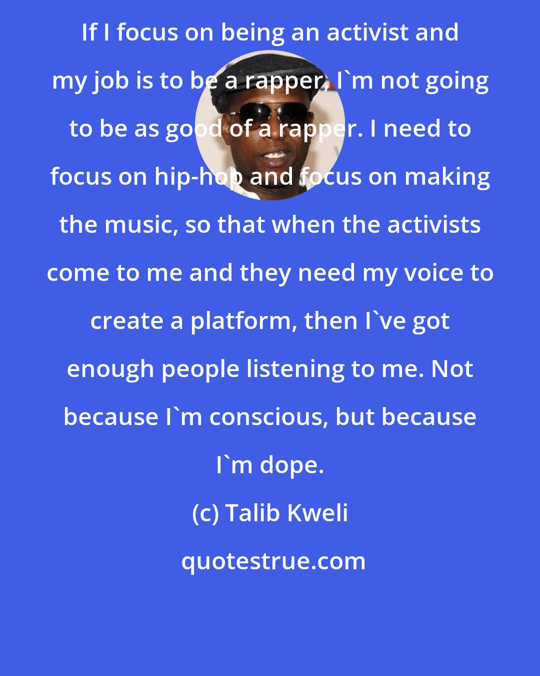 Talib Kweli: If I focus on being an activist and my job is to be a rapper, I'm not going to be as good of a rapper. I need to focus on hip-hop and focus on making the music, so that when the activists come to me and they need my voice to create a platform, then I've got enough people listening to me. Not because I'm conscious, but because I'm dope.