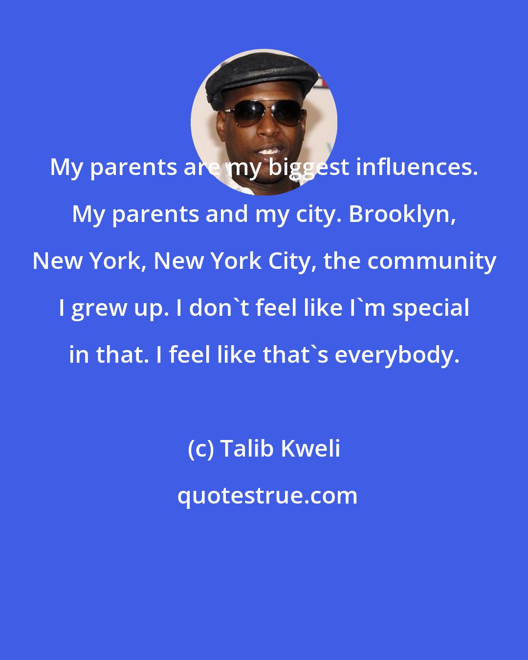 Talib Kweli: My parents are my biggest influences. My parents and my city. Brooklyn, New York, New York City, the community I grew up. I don't feel like I'm special in that. I feel like that's everybody.