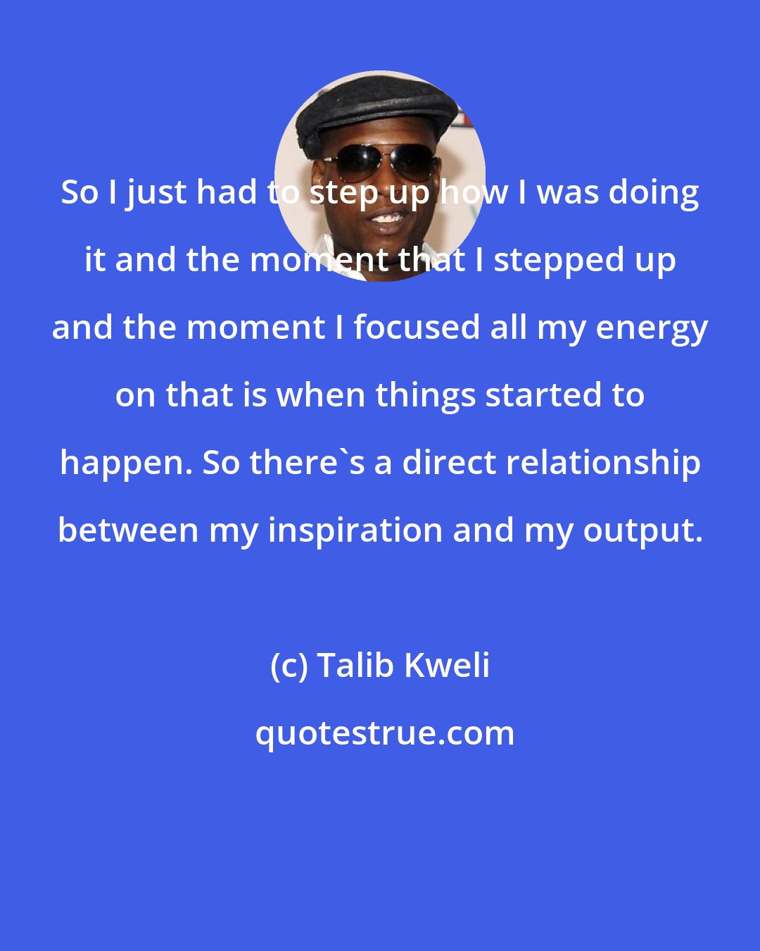 Talib Kweli: So I just had to step up how I was doing it and the moment that I stepped up and the moment I focused all my energy on that is when things started to happen. So there's a direct relationship between my inspiration and my output.