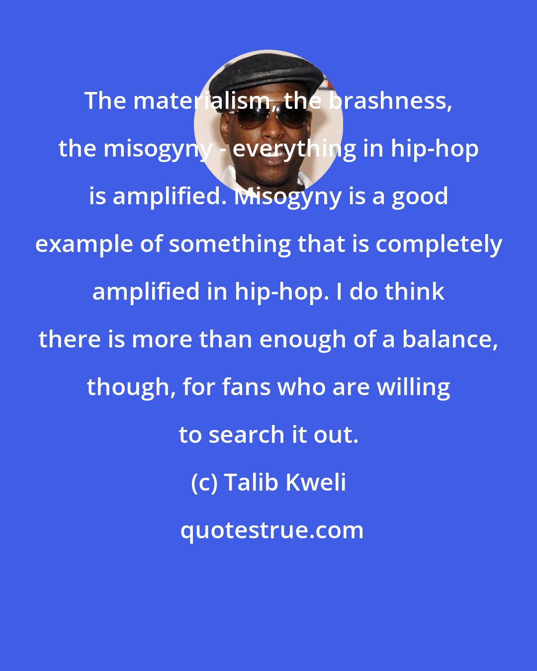 Talib Kweli: The materialism, the brashness, the misogyny - everything in hip-hop is amplified. Misogyny is a good example of something that is completely amplified in hip-hop. I do think there is more than enough of a balance, though, for fans who are willing to search it out.