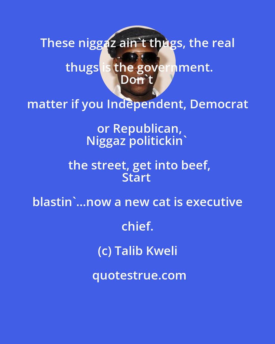 Talib Kweli: These niggaz ain't thugs, the real thugs is the government.
Don't matter if you Independent, Democrat or Republican,
Niggaz politickin' the street, get into beef,
Start blastin'...now a new cat is executive chief.