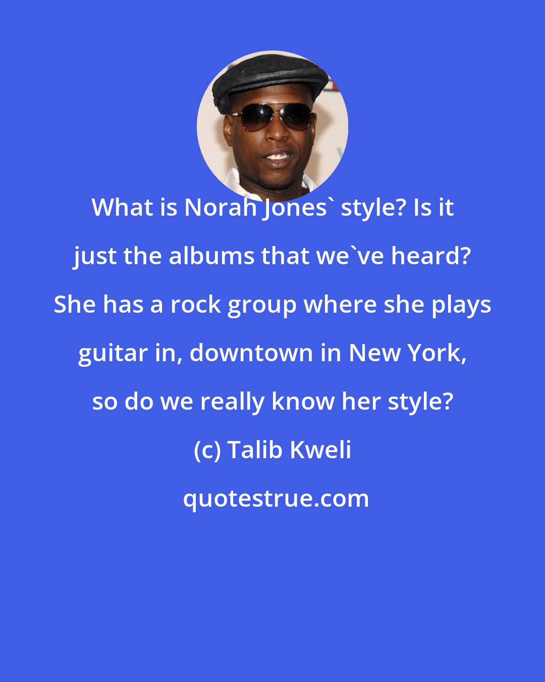 Talib Kweli: What is Norah Jones' style? Is it just the albums that we've heard? She has a rock group where she plays guitar in, downtown in New York, so do we really know her style?