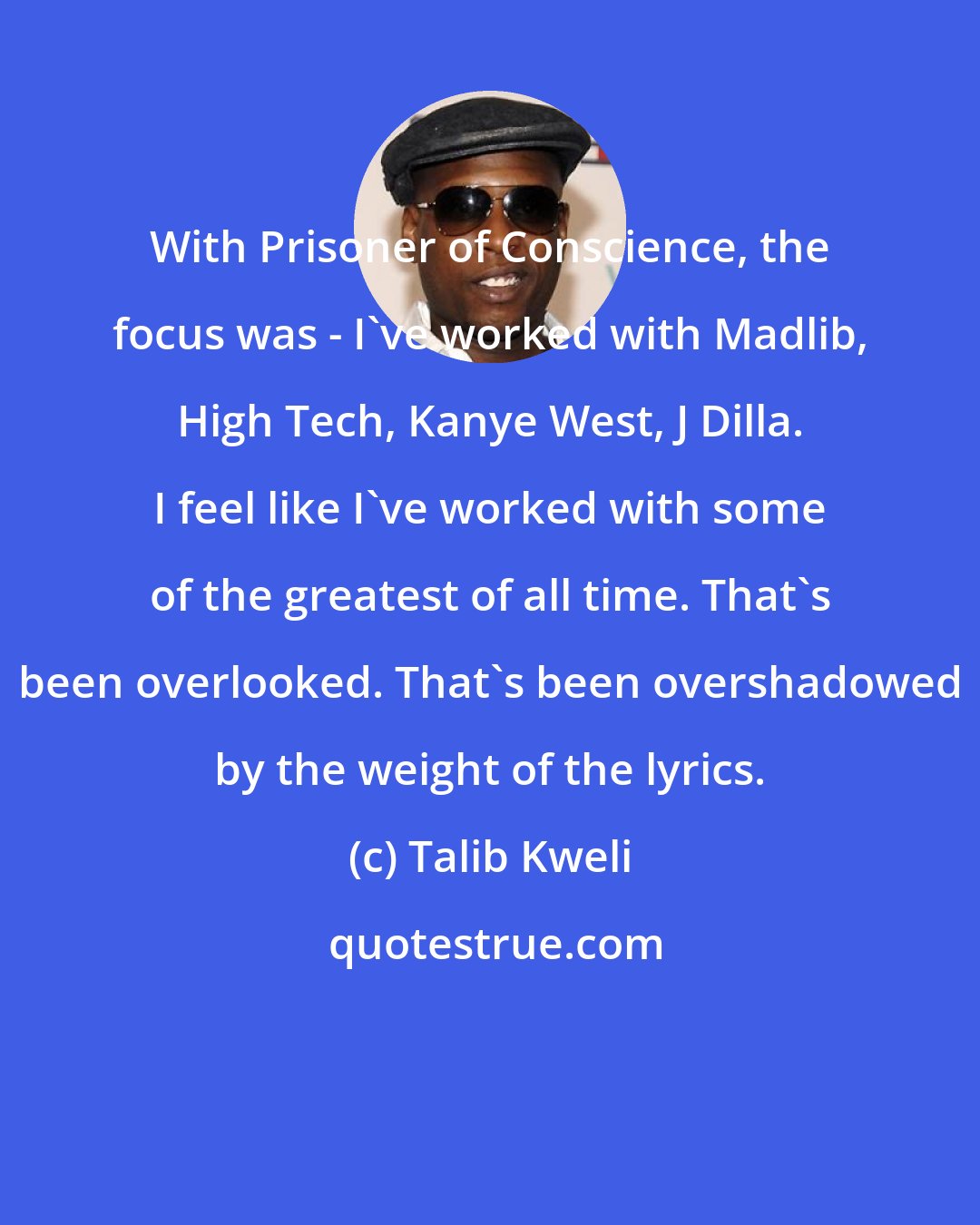 Talib Kweli: With Prisoner of Conscience, the focus was - I've worked with Madlib, High Tech, Kanye West, J Dilla. I feel like I've worked with some of the greatest of all time. That's been overlooked. That's been overshadowed by the weight of the lyrics.