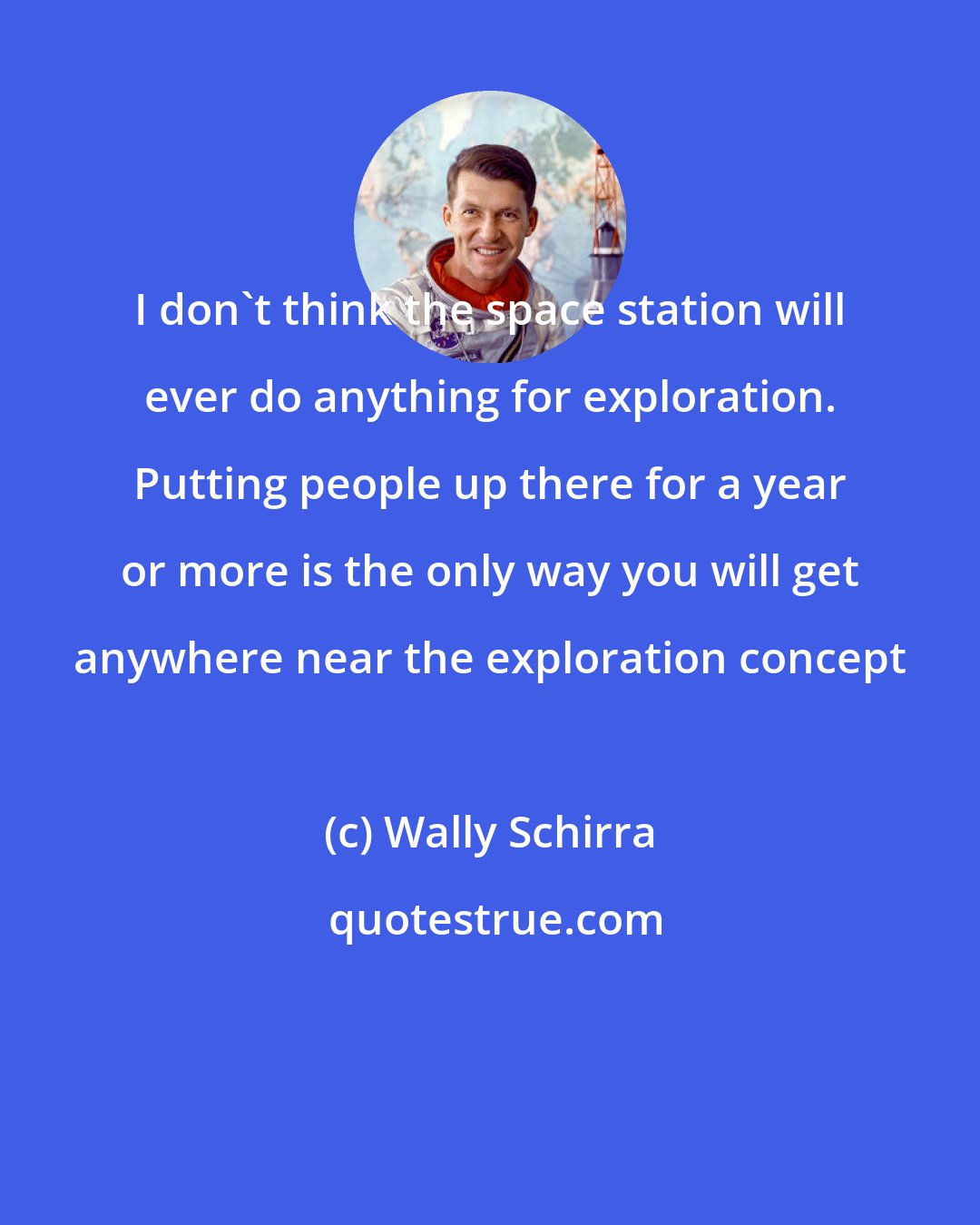 Wally Schirra: I don't think the space station will ever do anything for exploration. Putting people up there for a year or more is the only way you will get anywhere near the exploration concept