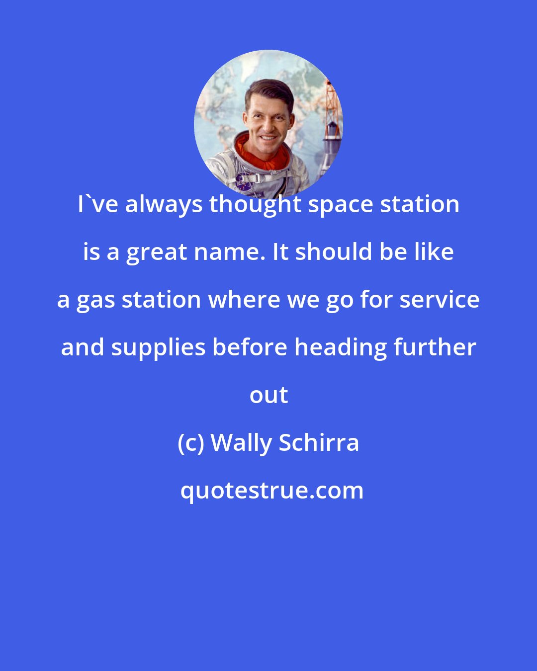 Wally Schirra: I've always thought space station is a great name. It should be like a gas station where we go for service and supplies before heading further out