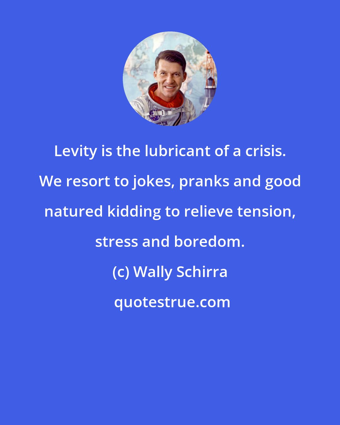 Wally Schirra: Levity is the lubricant of a crisis. We resort to jokes, pranks and good natured kidding to relieve tension, stress and boredom.