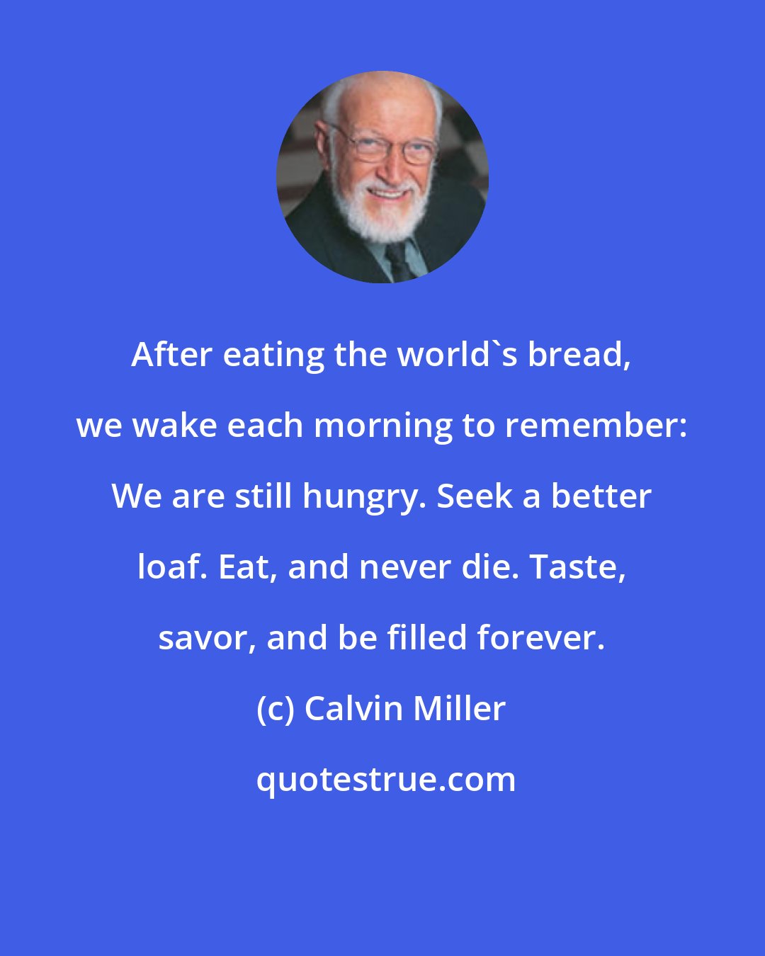 Calvin Miller: After eating the world's bread, we wake each morning to remember: We are still hungry. Seek a better loaf. Eat, and never die. Taste, savor, and be filled forever.