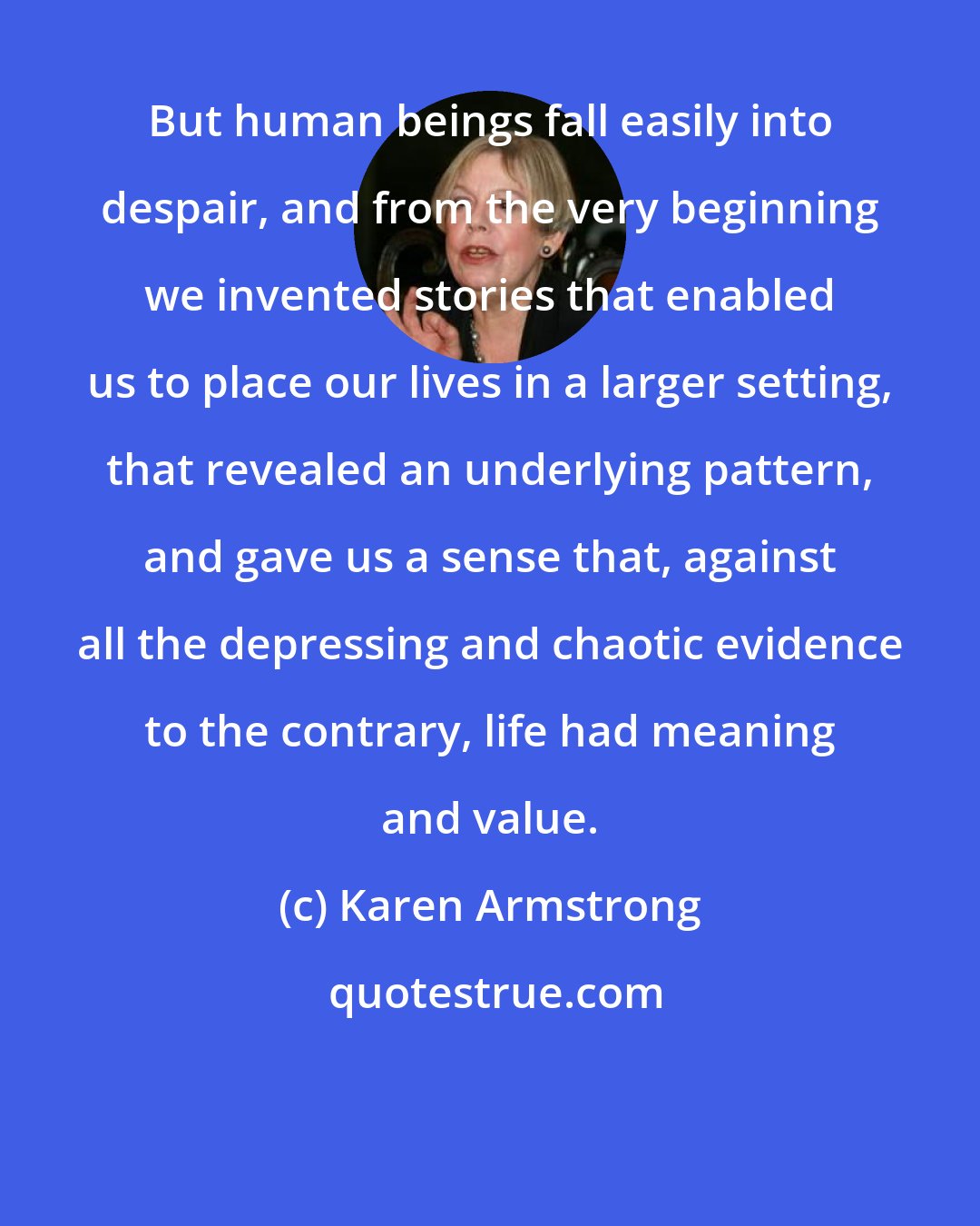 Karen Armstrong: But human beings fall easily into despair, and from the very beginning we invented stories that enabled us to place our lives in a larger setting, that revealed an underlying pattern, and gave us a sense that, against all the depressing and chaotic evidence to the contrary, life had meaning and value.