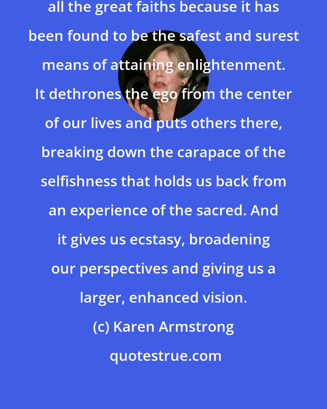 Karen Armstrong: Compassion has been advocated by all the great faiths because it has been found to be the safest and surest means of attaining enlightenment. It dethrones the ego from the center of our lives and puts others there, breaking down the carapace of the selfishness that holds us back from an experience of the sacred. And it gives us ecstasy, broadening our perspectives and giving us a larger, enhanced vision.