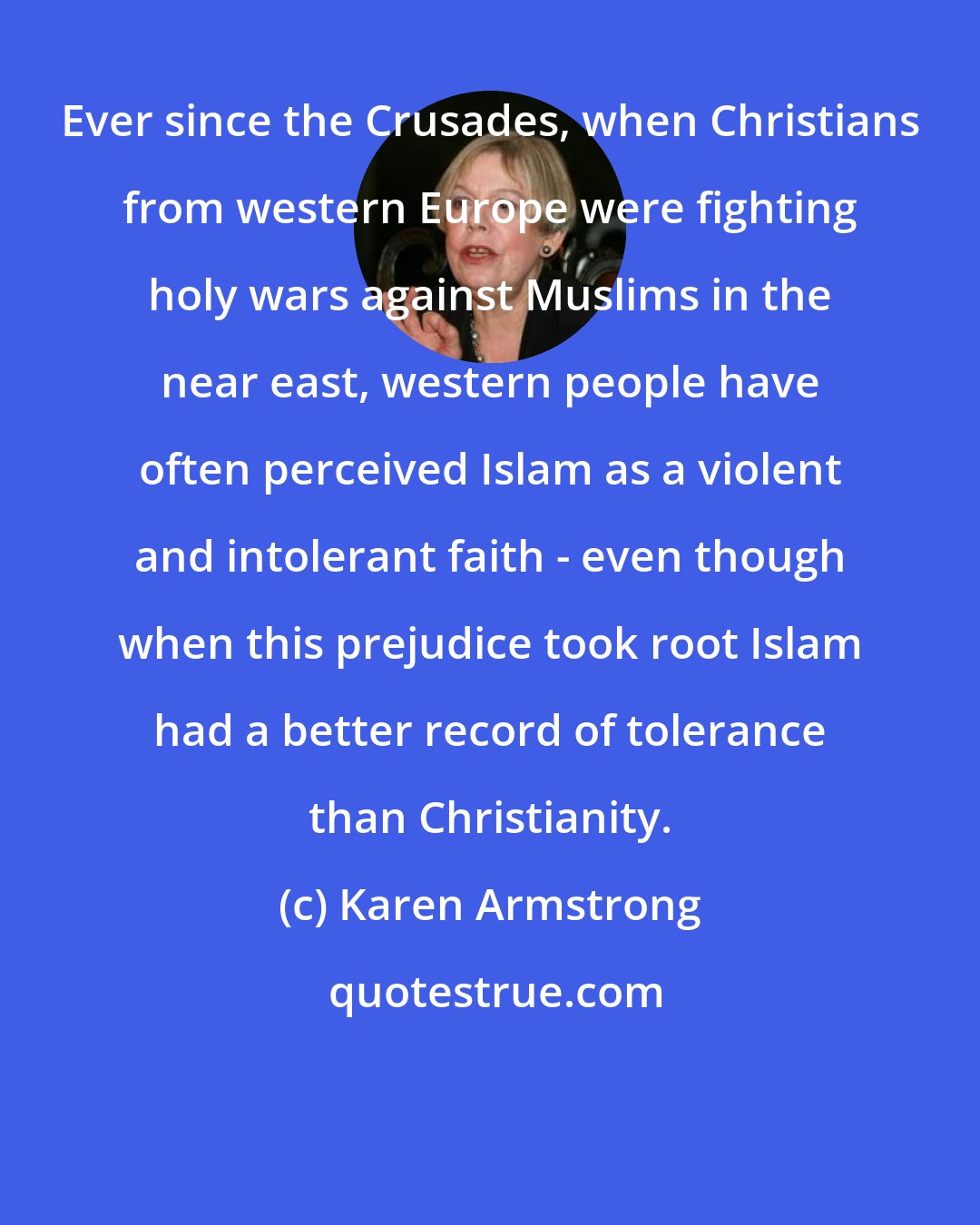 Karen Armstrong: Ever since the Crusades, when Christians from western Europe were fighting holy wars against Muslims in the near east, western people have often perceived Islam as a violent and intolerant faith - even though when this prejudice took root Islam had a better record of tolerance than Christianity.