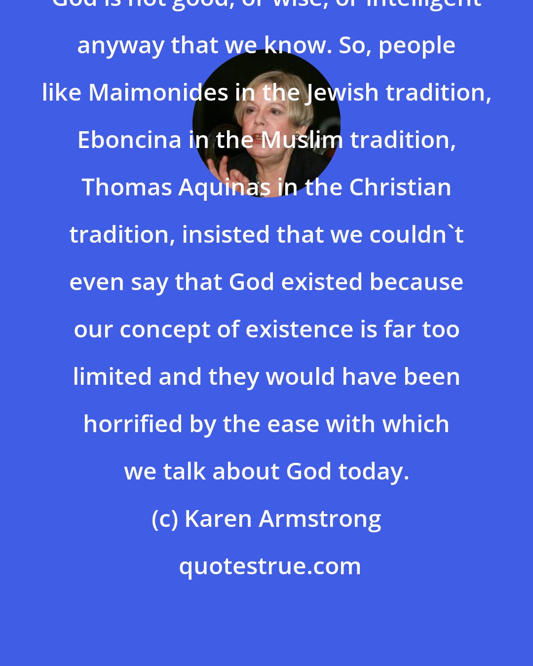 Karen Armstrong: God is not good, or wise, or intelligent anyway that we know. So, people like Maimonides in the Jewish tradition, Eboncina in the Muslim tradition, Thomas Aquinas in the Christian tradition, insisted that we couldn't even say that God existed because our concept of existence is far too limited and they would have been horrified by the ease with which we talk about God today.