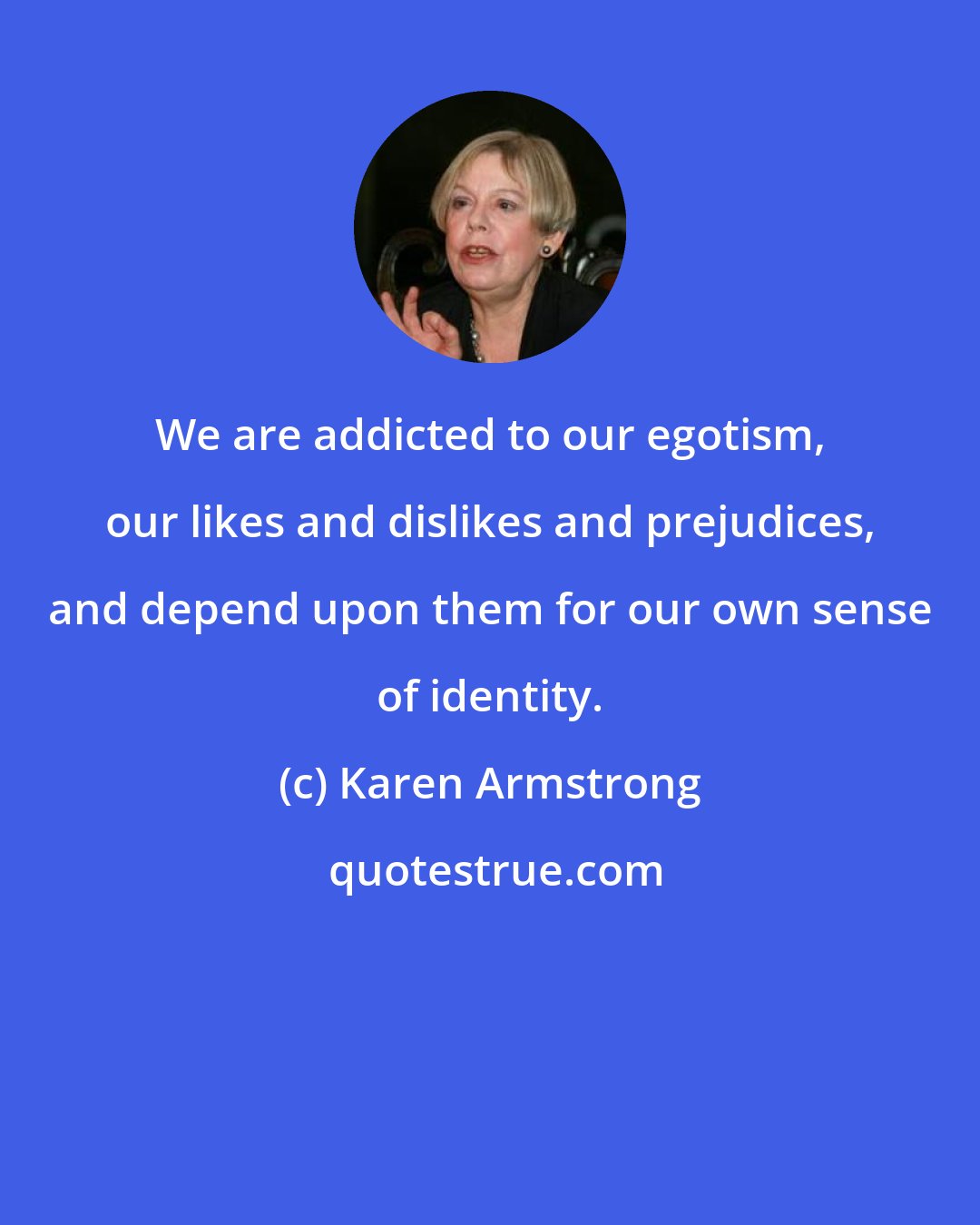 Karen Armstrong: We are addicted to our egotism, our likes and dislikes and prejudices, and depend upon them for our own sense of identity.