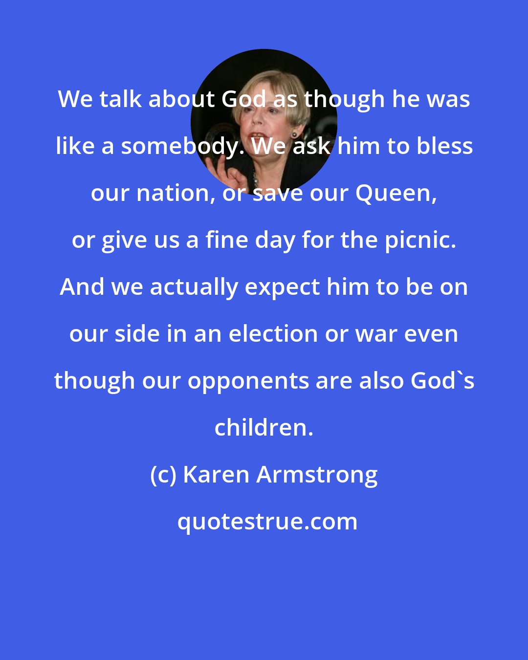 Karen Armstrong: We talk about God as though he was like a somebody. We ask him to bless our nation, or save our Queen, or give us a fine day for the picnic. And we actually expect him to be on our side in an election or war even though our opponents are also God's children.