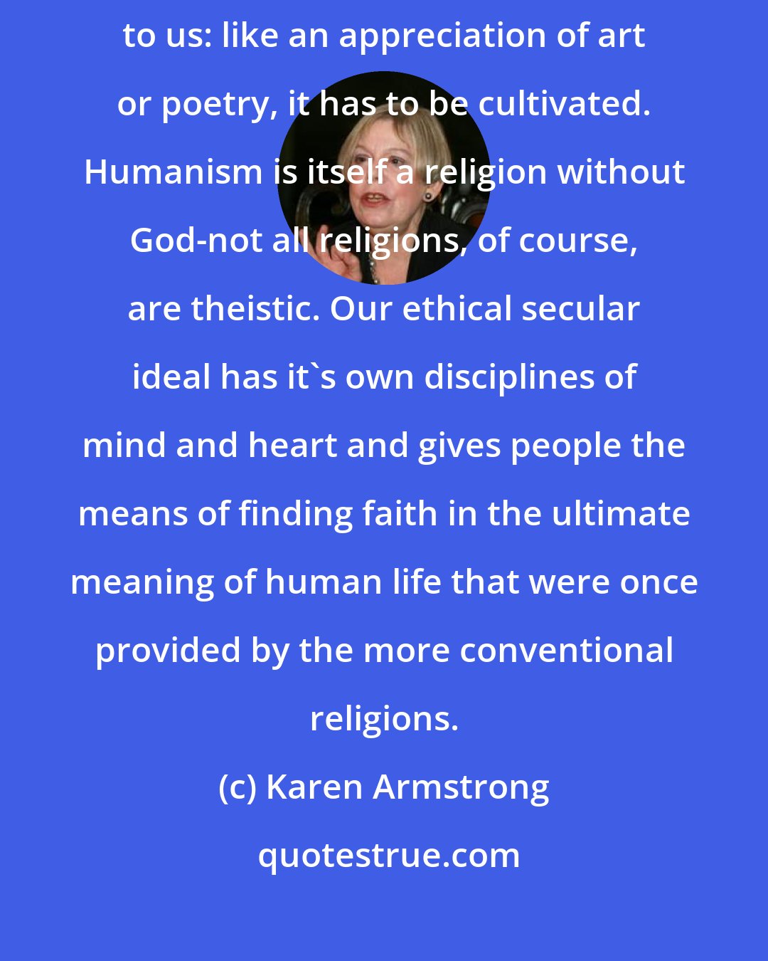 Karen Armstrong: Western liberal humanism is not something that comes naturally to us: like an appreciation of art or poetry, it has to be cultivated. Humanism is itself a religion without God-not all religions, of course, are theistic. Our ethical secular ideal has it's own disciplines of mind and heart and gives people the means of finding faith in the ultimate meaning of human life that were once provided by the more conventional religions.