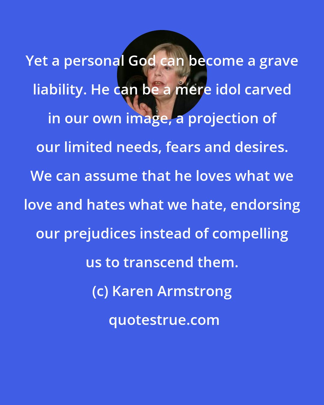 Karen Armstrong: Yet a personal God can become a grave liability. He can be a mere idol carved in our own image, a projection of our limited needs, fears and desires. We can assume that he loves what we love and hates what we hate, endorsing our prejudices instead of compelling us to transcend them.