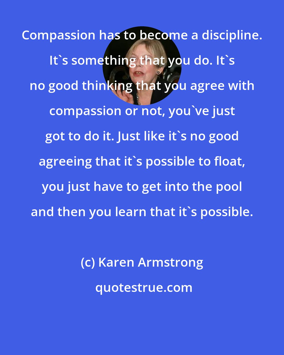 Karen Armstrong: Compassion has to become a discipline. It's something that you do. It's no good thinking that you agree with compassion or not, you've just got to do it. Just like it's no good agreeing that it's possible to float, you just have to get into the pool and then you learn that it's possible.