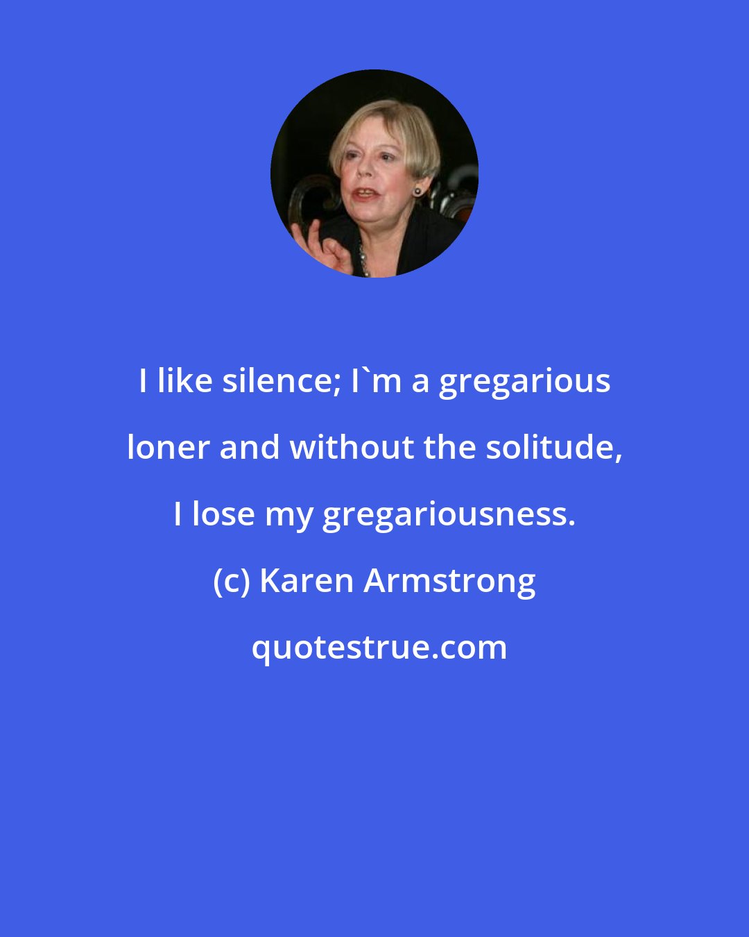 Karen Armstrong: I like silence; I'm a gregarious loner and without the solitude, I lose my gregariousness.