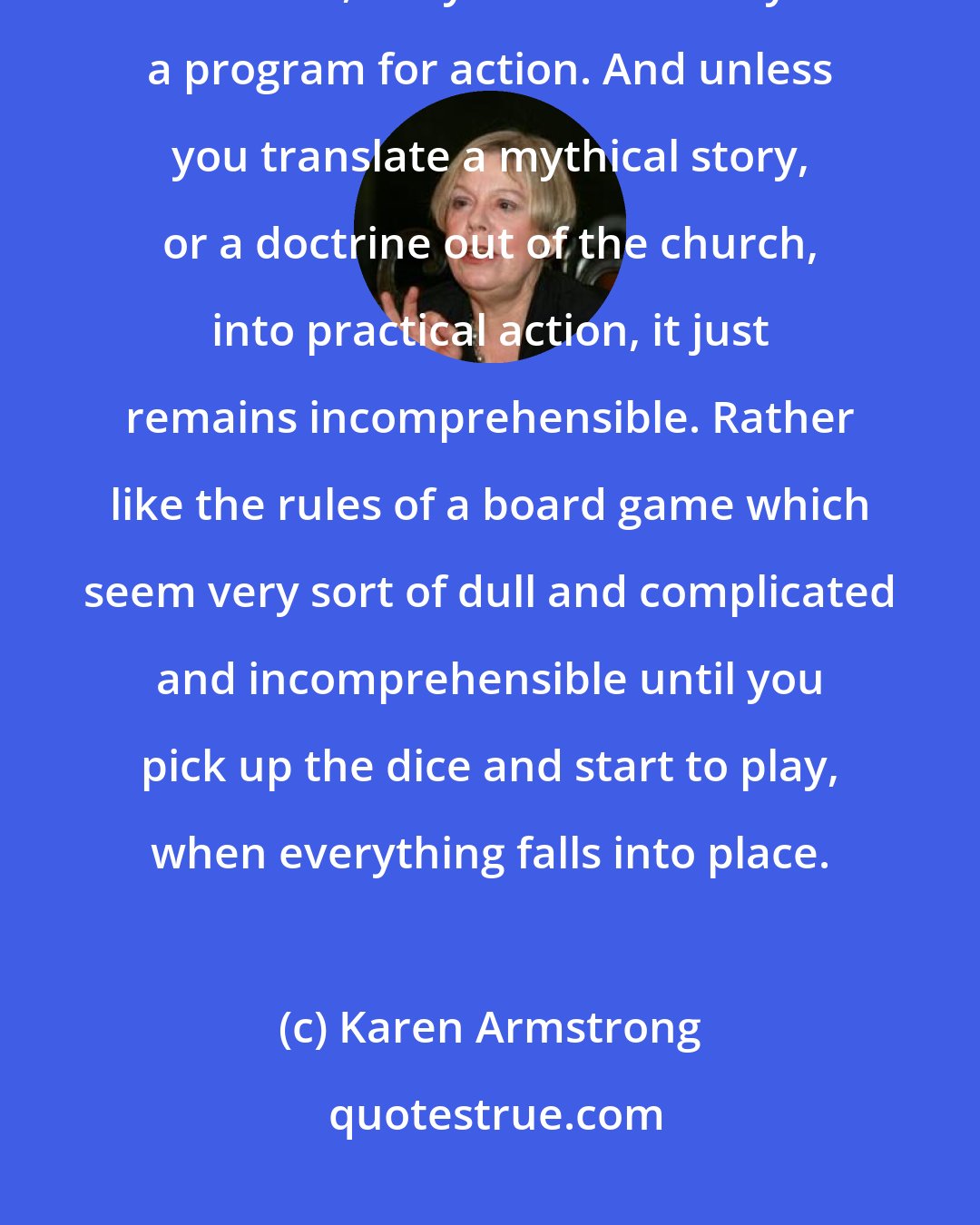 Karen Armstrong: Important thing about myth is that it's not just something that you believe, a myth is essentially a program for action. And unless you translate a mythical story, or a doctrine out of the church, into practical action, it just remains incomprehensible. Rather like the rules of a board game which seem very sort of dull and complicated and incomprehensible until you pick up the dice and start to play, when everything falls into place.