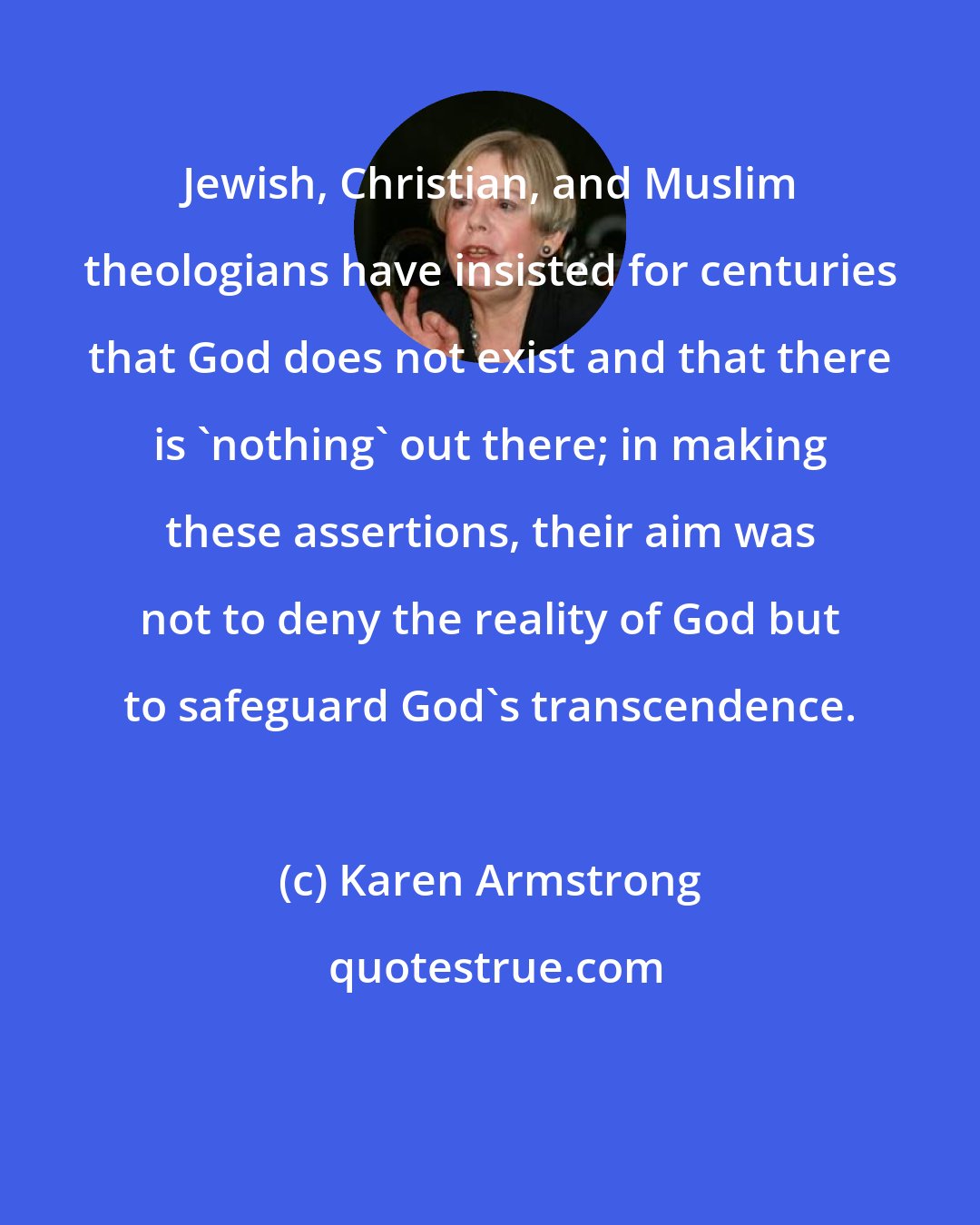 Karen Armstrong: Jewish, Christian, and Muslim theologians have insisted for centuries that God does not exist and that there is 'nothing' out there; in making these assertions, their aim was not to deny the reality of God but to safeguard God's transcendence.