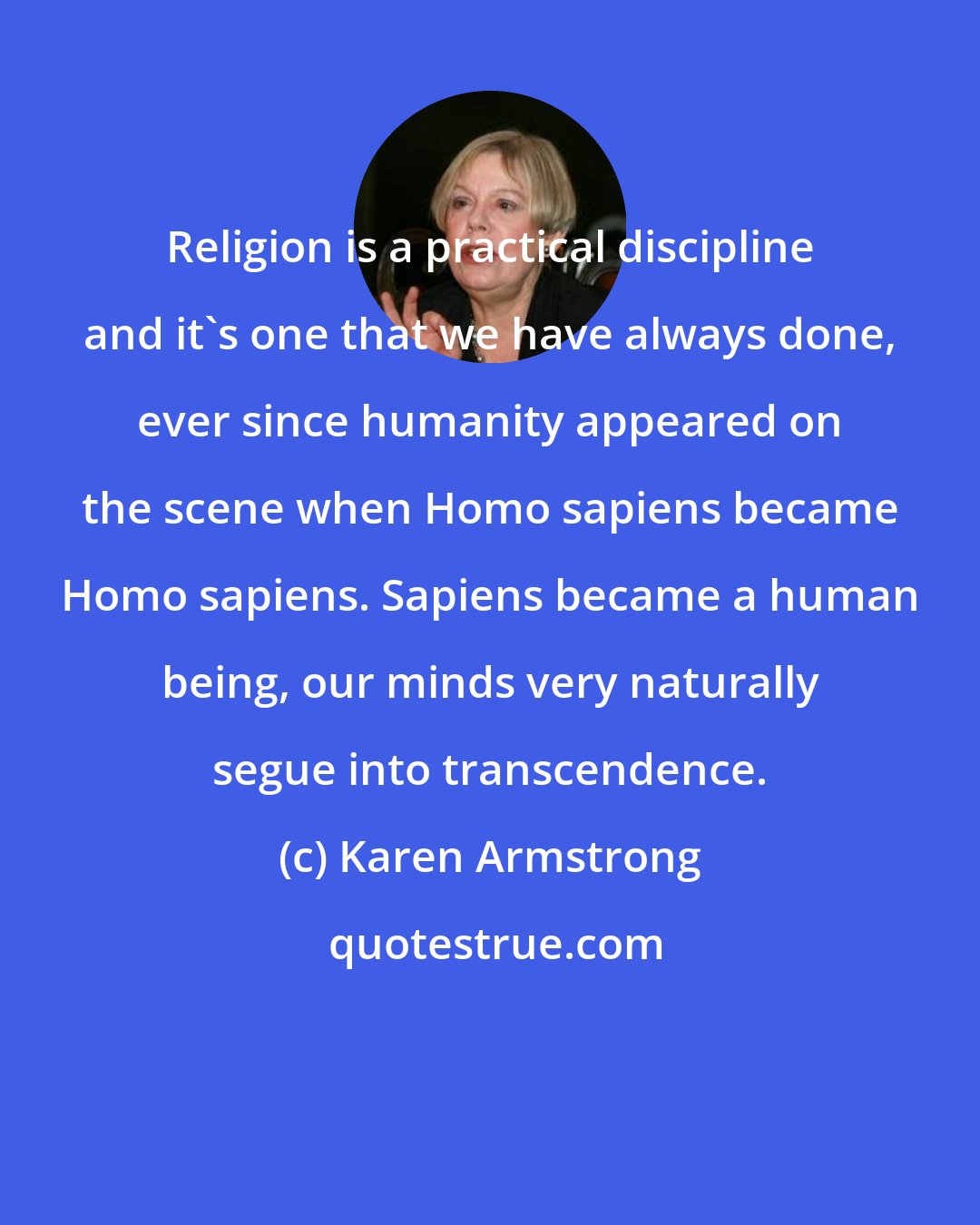 Karen Armstrong: Religion is a practical discipline and it's one that we have always done, ever since humanity appeared on the scene when Homo sapiens became Homo sapiens. Sapiens became a human being, our minds very naturally segue into transcendence.