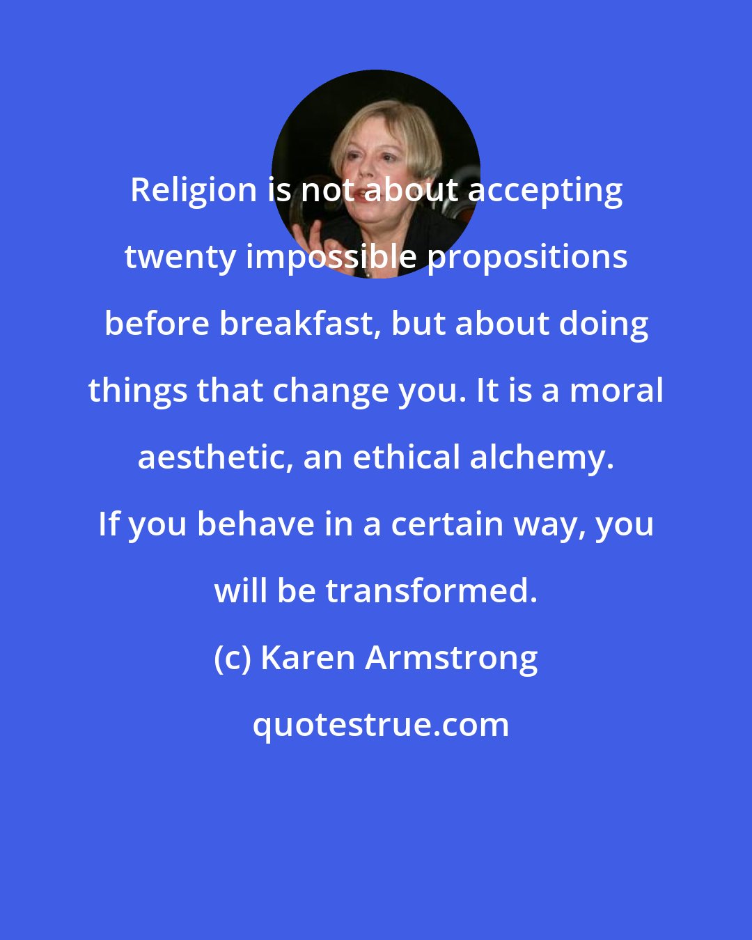 Karen Armstrong: Religion is not about accepting twenty impossible propositions before breakfast, but about doing things that change you. It is a moral aesthetic, an ethical alchemy. If you behave in a certain way, you will be transformed.