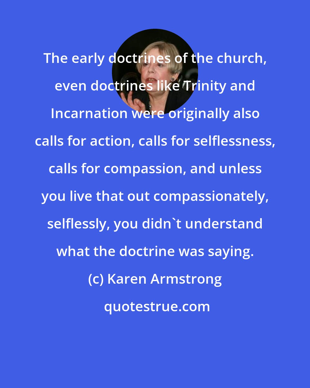 Karen Armstrong: The early doctrines of the church, even doctrines like Trinity and Incarnation were originally also calls for action, calls for selflessness, calls for compassion, and unless you live that out compassionately, selflessly, you didn't understand what the doctrine was saying.