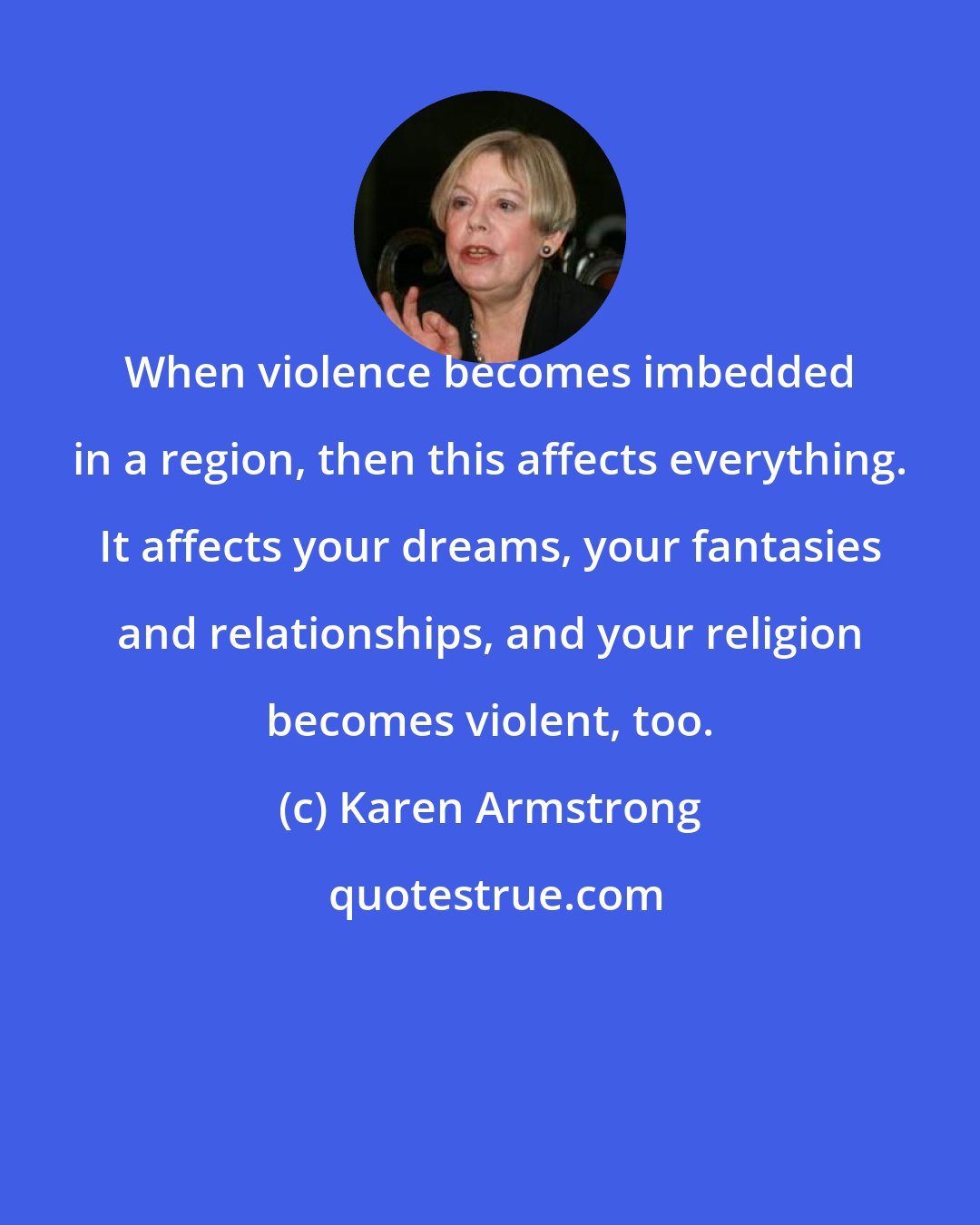 Karen Armstrong: When violence becomes imbedded in a region, then this affects everything. It affects your dreams, your fantasies and relationships, and your religion becomes violent, too.