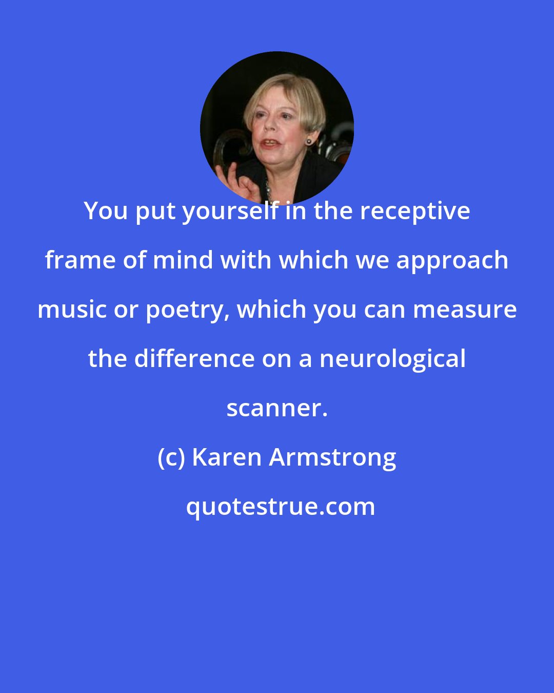 Karen Armstrong: You put yourself in the receptive frame of mind with which we approach music or poetry, which you can measure the difference on a neurological scanner.