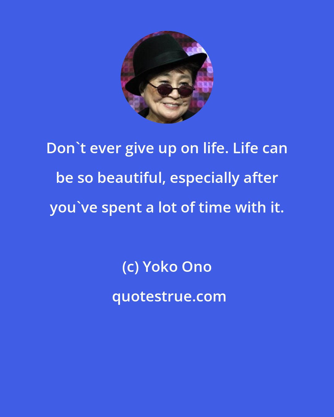 Yoko Ono: Don't ever give up on life. Life can be so beautiful, especially after you've spent a lot of time with it.