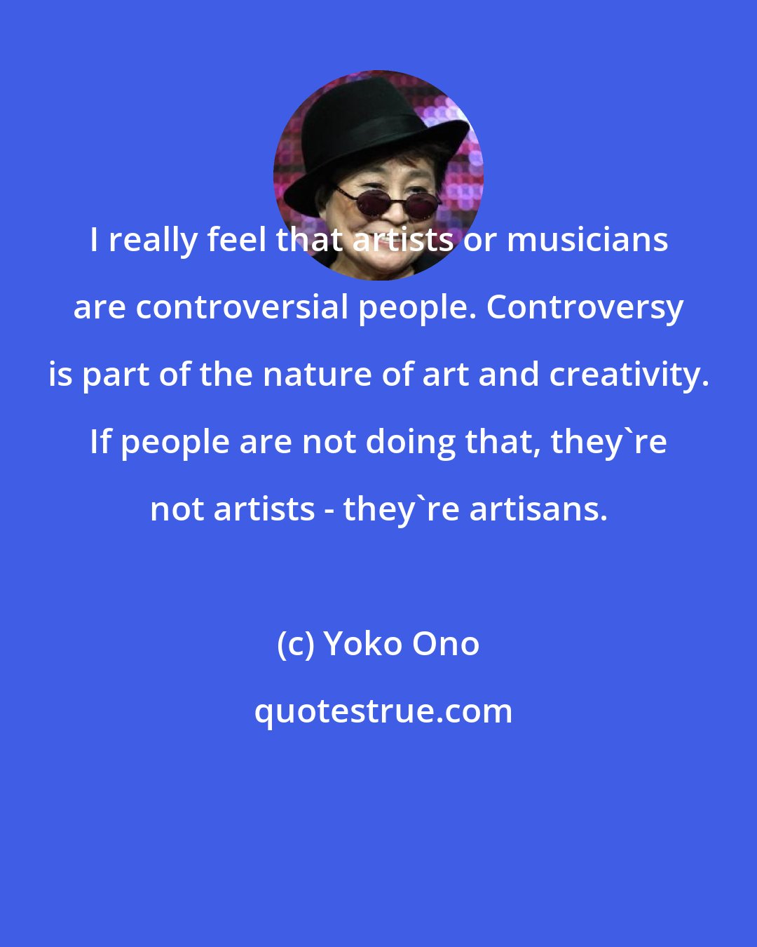 Yoko Ono: I really feel that artists or musicians are controversial people. Controversy is part of the nature of art and creativity. If people are not doing that, they're not artists - they're artisans.