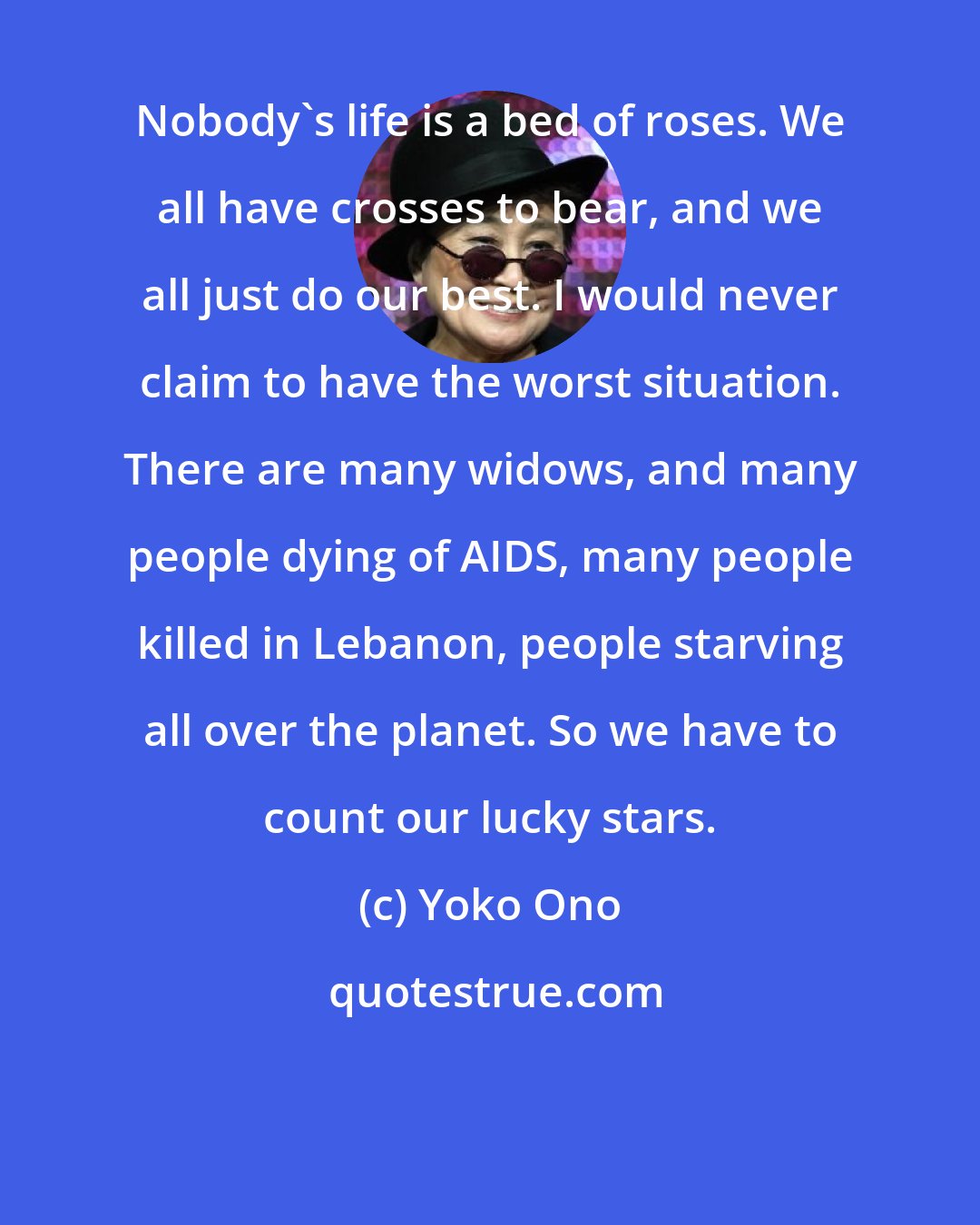 Yoko Ono: Nobody's life is a bed of roses. We all have crosses to bear, and we all just do our best. I would never claim to have the worst situation. There are many widows, and many people dying of AIDS, many people killed in Lebanon, people starving all over the planet. So we have to count our lucky stars.