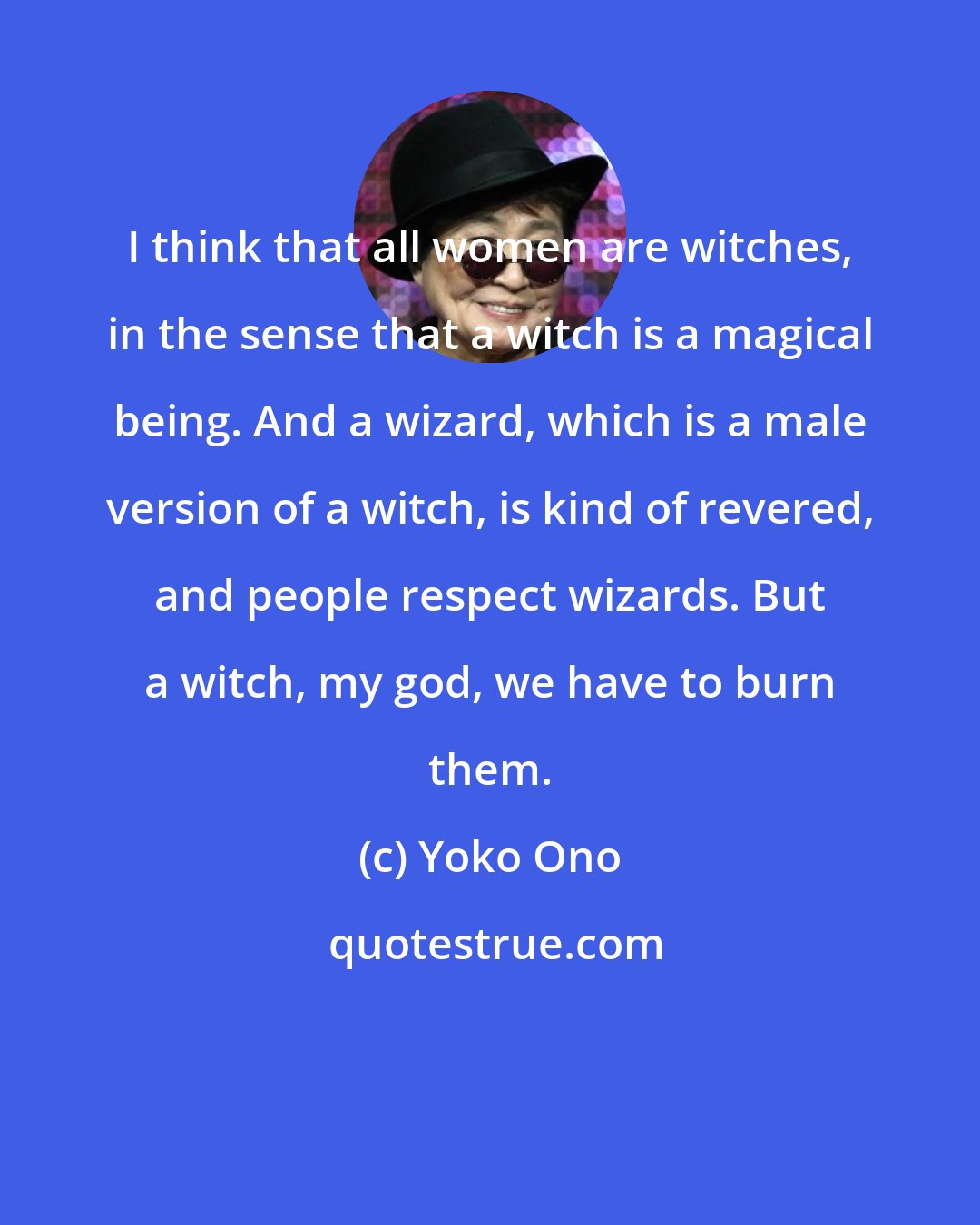 Yoko Ono: I think that all women are witches, in the sense that a witch is a magical being. And a wizard, which is a male version of a witch, is kind of revered, and people respect wizards. But a witch, my god, we have to burn them.