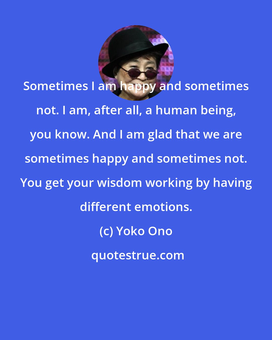 Yoko Ono: Sometimes I am happy and sometimes not. I am, after all, a human being, you know. And I am glad that we are sometimes happy and sometimes not. You get your wisdom working by having different emotions.