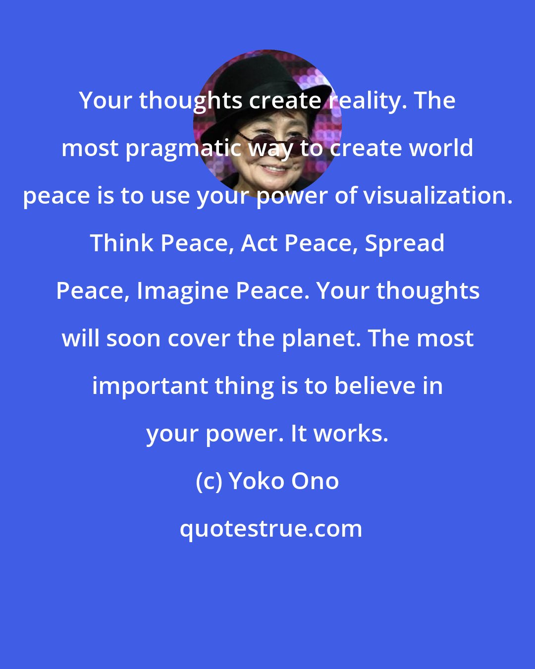 Yoko Ono: Your thoughts create reality. The most pragmatic way to create world peace is to use your power of visualization. Think Peace, Act Peace, Spread Peace, Imagine Peace. Your thoughts will soon cover the planet. The most important thing is to believe in your power. It works.