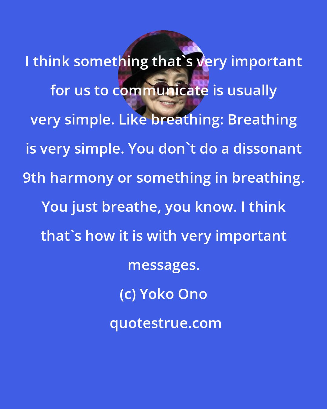 Yoko Ono: I think something that's very important for us to communicate is usually very simple. Like breathing: Breathing is very simple. You don't do a dissonant 9th harmony or something in breathing. You just breathe, you know. I think that's how it is with very important messages.