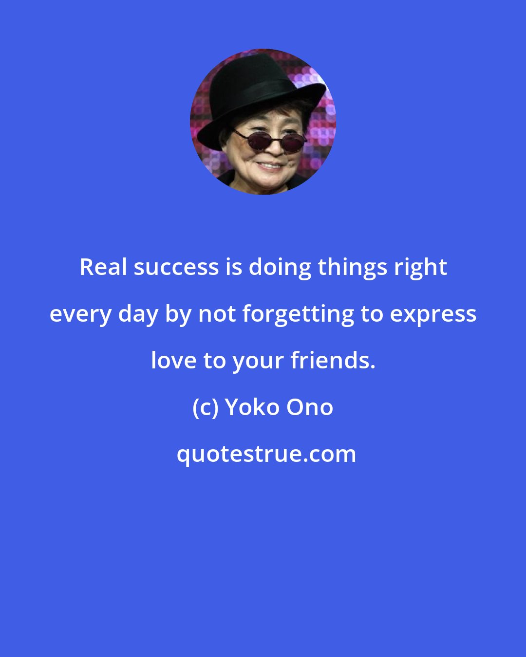 Yoko Ono: Real success is doing things right every day by not forgetting to express love to your friends.