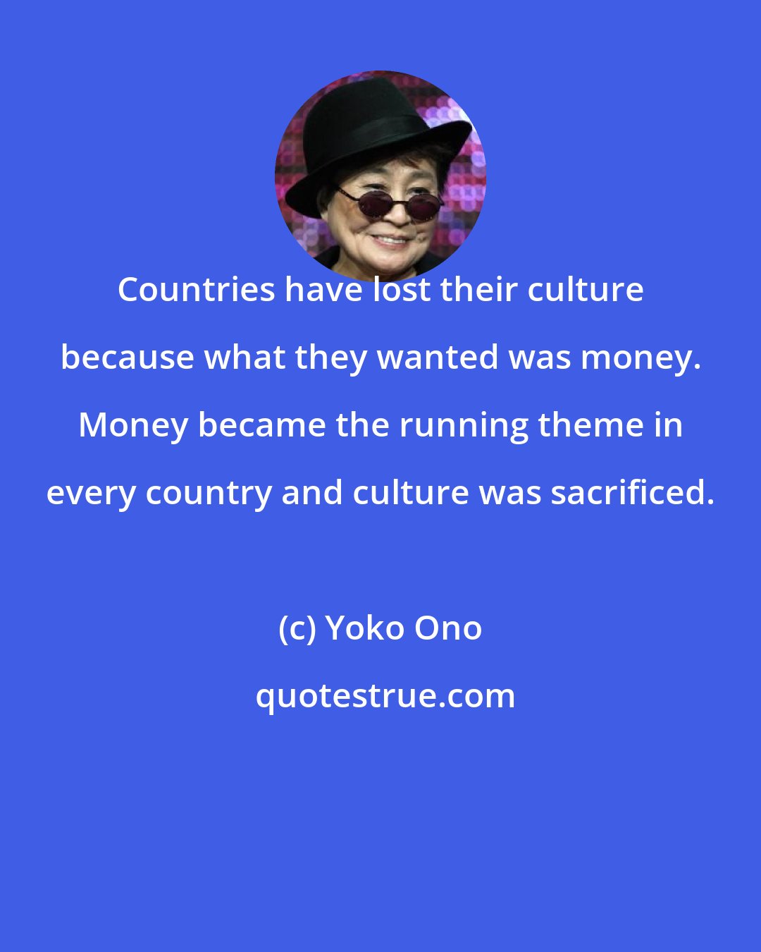 Yoko Ono: Countries have lost their culture because what they wanted was money. Money became the running theme in every country and culture was sacrificed.