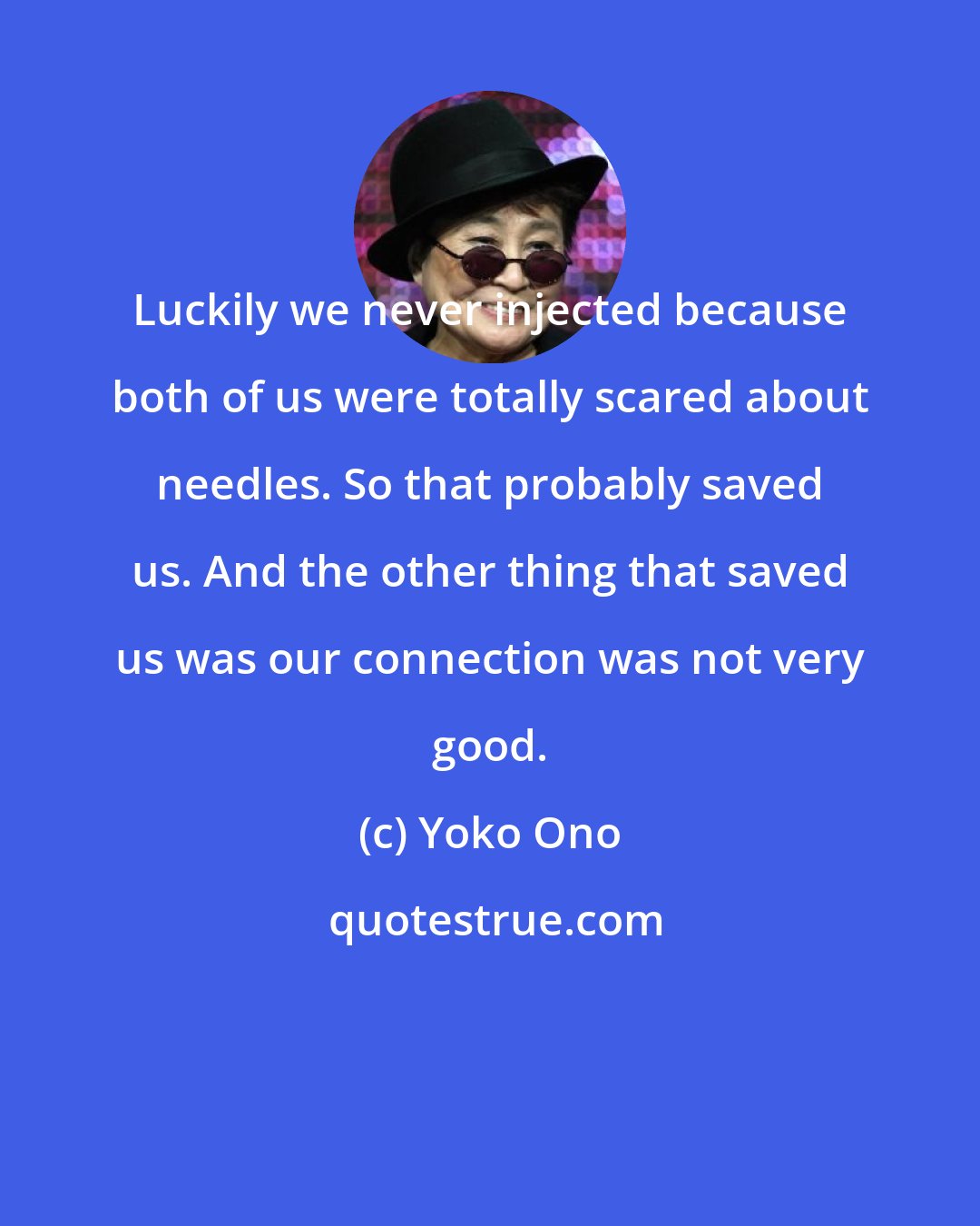 Yoko Ono: Luckily we never injected because both of us were totally scared about needles. So that probably saved us. And the other thing that saved us was our connection was not very good.