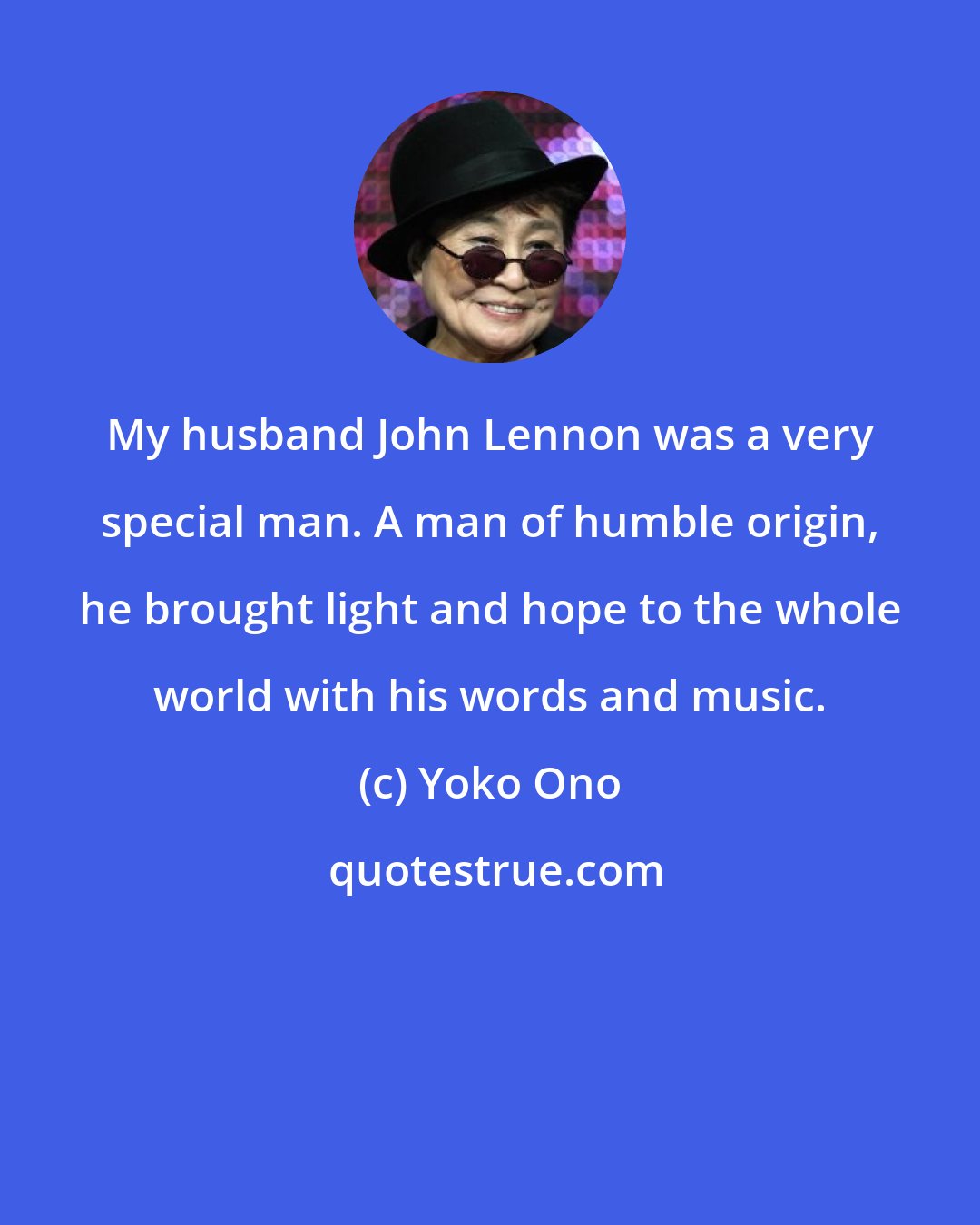 Yoko Ono: My husband John Lennon was a very special man. A man of humble origin, he brought light and hope to the whole world with his words and music.