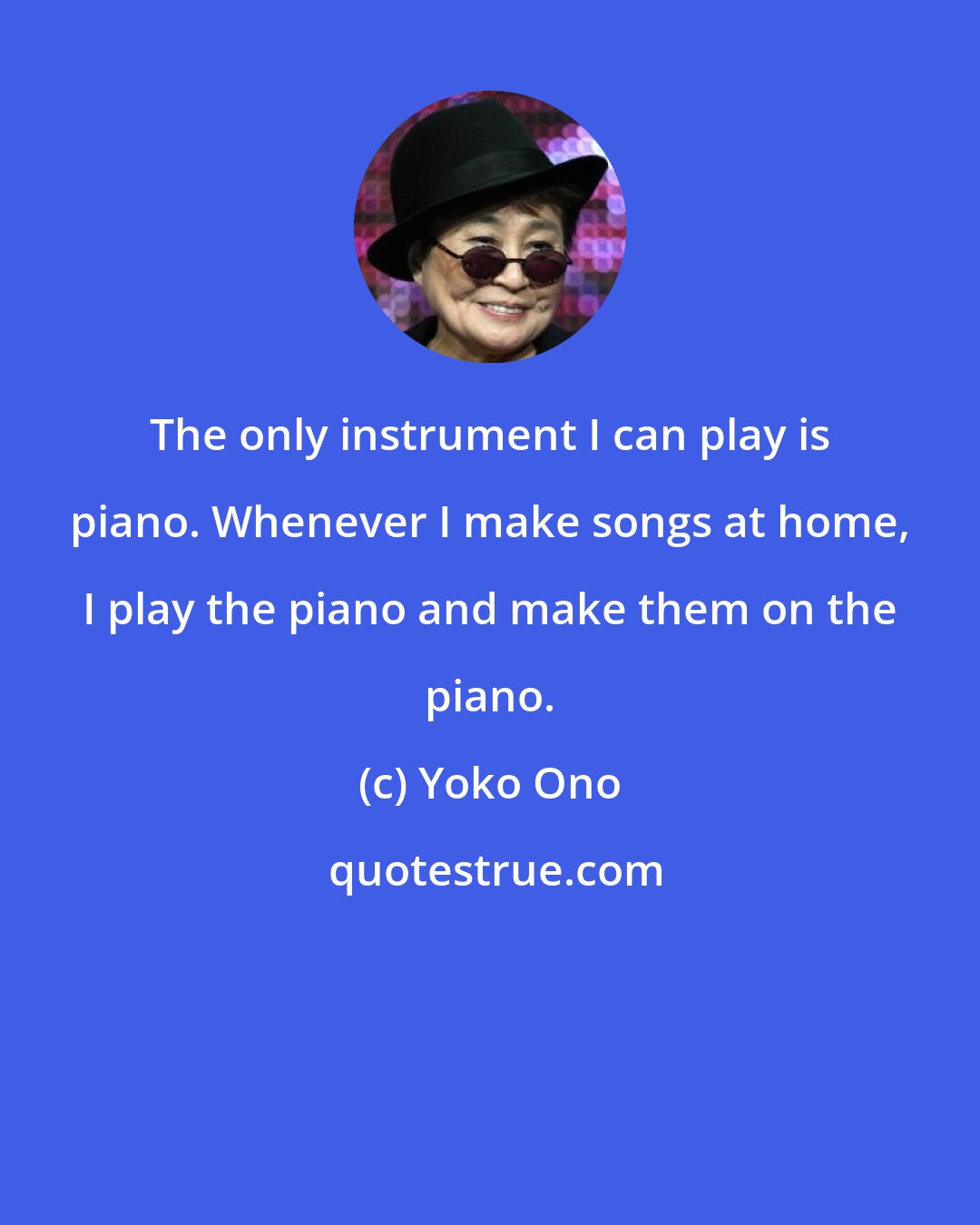 Yoko Ono: The only instrument I can play is piano. Whenever I make songs at home, I play the piano and make them on the piano.