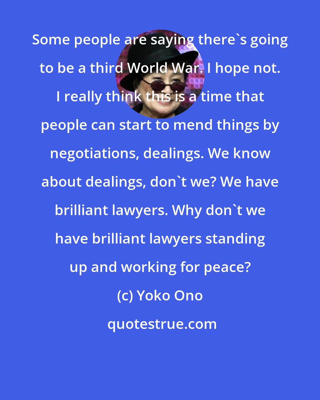 Yoko Ono: Some people are saying there's going to be a third World War. I hope not. I really think this is a time that people can start to mend things by negotiations, dealings. We know about dealings, don't we? We have brilliant lawyers. Why don't we have brilliant lawyers standing up and working for peace?